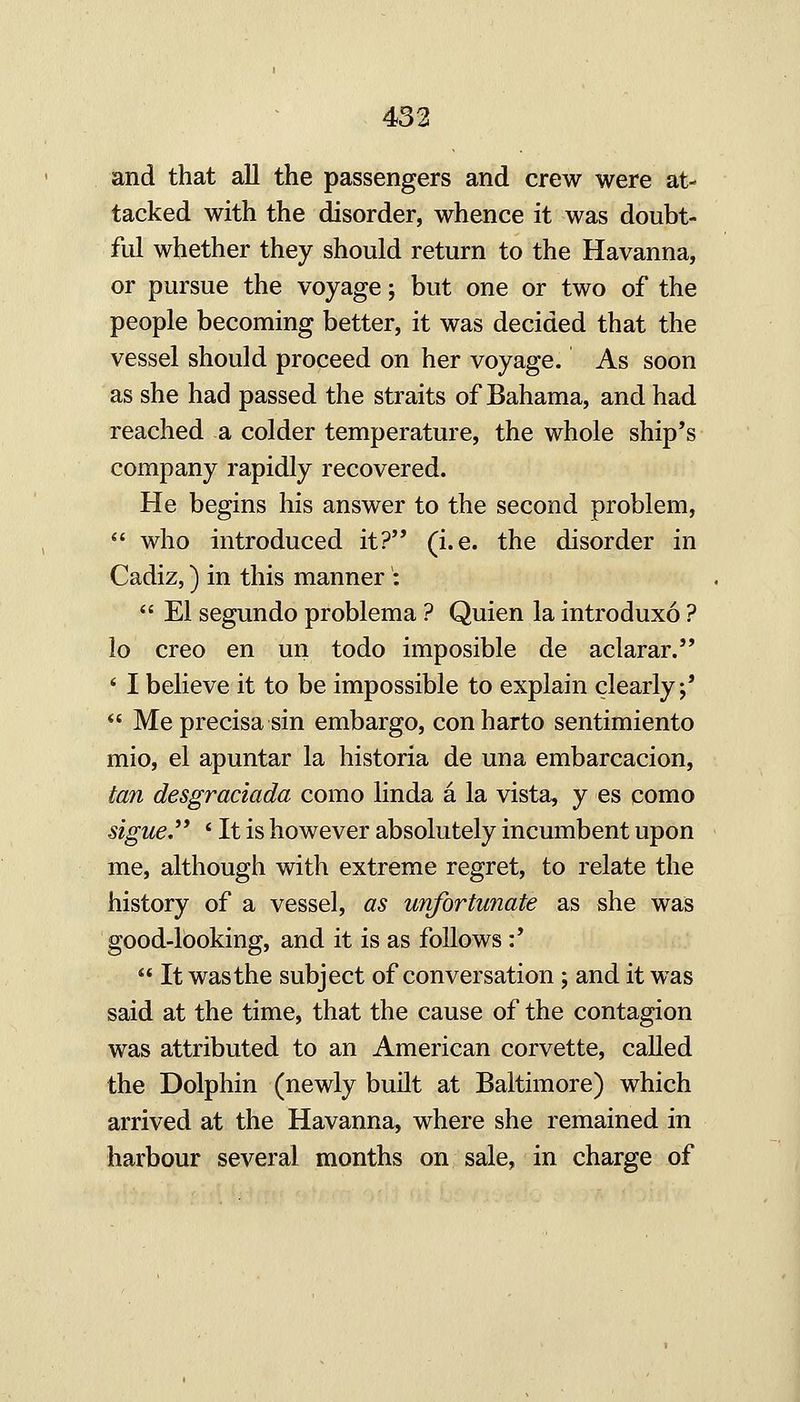 and that all the passengers and crew were at- tacked with the disorder, whence it was doubt- ful whether they should return to the Havanna, or pursue the voyage; but one or two of the people becoming better, it was decided that the vessel should proceed on her voyage. As soon as she had passed the straits of Bahama, and had reached a colder temperature, the whole ship's company rapidly recovered. He begins his answer to the second problem, who introduced it? (i.e. the disorder in Cadiz,) in this manner : El segundo problema ? Quien la introduxo ? io creo en un todo imposible de aclarar. ' I believe it to be impossible to explain clearly j' *' Meprecisasin embargo, conharto sentimiento mio, el apuntar la historia de una embarcacion, tan desgraciada como linda a la vista, y es como sigue * It is however absolutely incumbent upon me, although with extreme regret, to relate the history of a vessel, as unfortunate as she was good-looking, and it is as follows:' It was the subject of conversation; and it was said at the time, that the cause of the contagion was attributed to an American corvette, caUed the Dolphin (newly built at Baltimore) which arrived at the Havanna, where she remained in harbour several months on sale, in charge of
