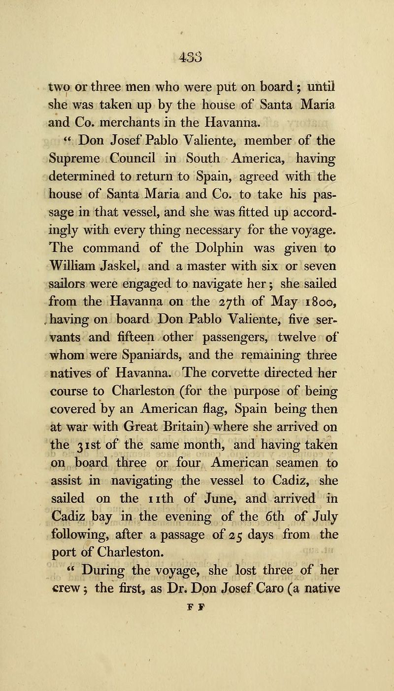 two or three men who were put on board; until she was taken up by the house of Santa Maria and Co. merchants in the Havanna. Don Josef Pablo VaHente, member of the Supreme Council in South America, having determined to return to Spain, agreed with the house of Santa Maria and Co. to take his pas- sage in that vessel, and she was fitted up accord- ingly with every thing necessary for the voyage. The command of the Dolphin was given to William Jaskel, and a master with six or seven sailors were engaged to navigate her; she sailed from the Havanna on the 27th of May 1800, having on board Don Pablo Valiente, five ser- vants and fifteen other passengers, twelve of whom were Spaniards, and the remaining three natives of Havanna. The corvette directed her course to Charleston (for the purpose of being covered by an American flag, Spain being then at war with Great Britain) where she arrived on the 31st of the same month, and having taken on board three or four American seamen to assist in navigating the vessel to Cadiz, she sailed on the nth of June, and arrived in Cadiz bay in the evening of the 6th of July following, after a passage of 25 days from the port of Charleston. During the voyage, she lost three of her crew; the first, as Dr. Dpn Josef Caro (a native