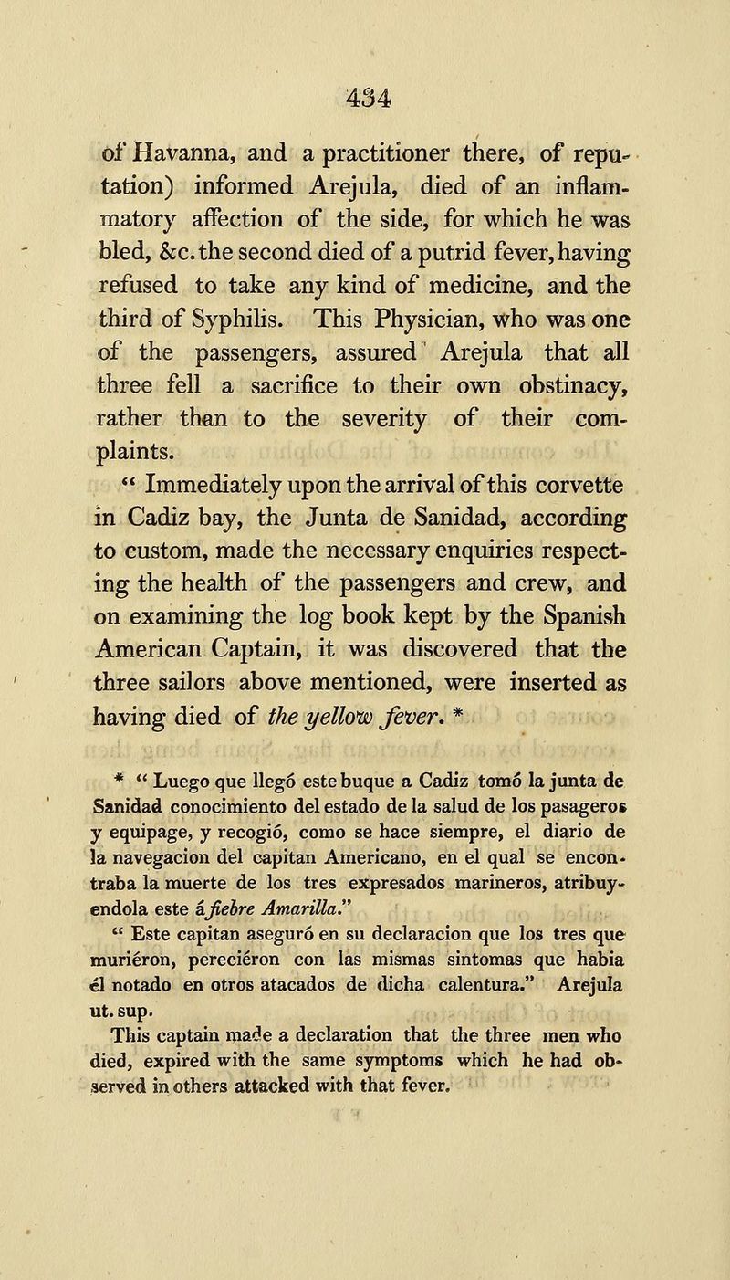 of Havanna, and a practitioner there, of repu- tation) informed Arejula, died of an inflam- matory affection of the side, for which he was bled, &c.the second died of a putrid fever, having refused to take any kind of medicine, and the third of SyphiHs. This Physician, who was one of the passengers, assured Arejula that all three fell a sacrifice to their own obstinacy, rather than to the severity of their com- plaints. Immediately upon the arrival of this corvette in Cadiz bay, the Junta de Sanidad, according to custom, made the necessary enquiries respect- ing the health of the passengers and crew, and on examining the log book kept by the Spanish American Captain, it was discovered that the three sailors above mentioned, were inserted as having died of the yellom fever. * * Luego que Wego este buque a Cadiz tomo la junta de Sanidad conocimiento del estado de la salud de los pasageros y equipage, y recogio, como se hace siempre, el diario de la navegacion del capitan Americano, en el qual se encon* traba la muerte de los tres expresados marineros, atribuy- endola este kfiehre Amarilla. Este capitan aseguro en su declaracion que los tres que muri^ron, perecieron con las mismas sintomas que habia el notado en otros atacados de dicha calentura. Arejula ut. sup. This captain made a declaration that the three men who died, expired with the same symptoms which he had ob- served in others attacked with that fever.