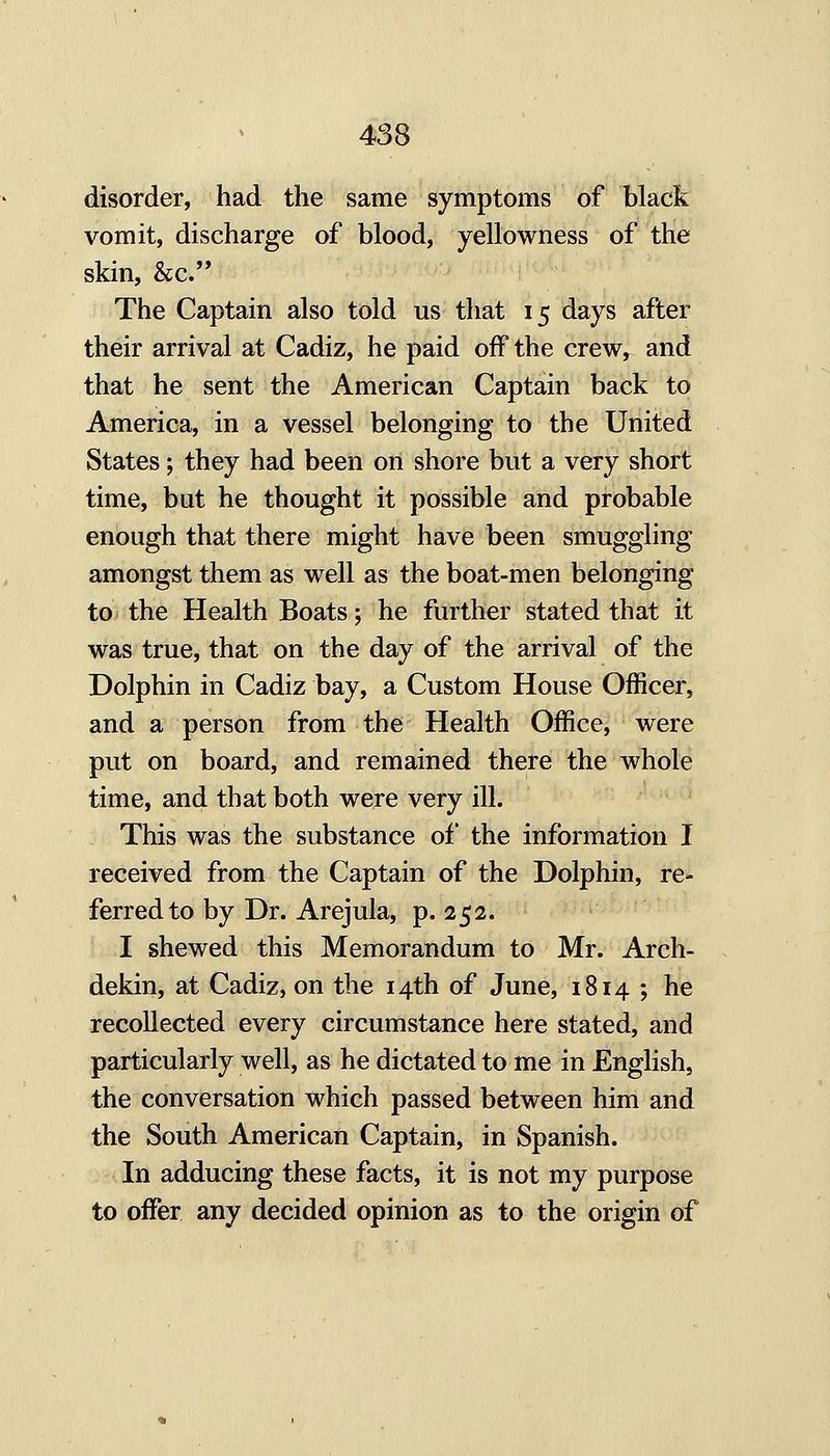 disorder, had the same symptoms of black vomit, discharge of blood, yellowness of the skin, &c. The Captain also told us that 15 days after their arrival at Cadiz, he paid off the crew, and that he sent the American Captain back to America, in a vessel belonging to the United States; they had been on shore but a very short time, but he thought it possible and probable enough that there might have been smuggling amongst them as well as the boat-men belonging to the Health Boats; he further stated that it was true, that on the day of the arrival of the Dolphin in Cadiz bay, a Custom House Officer, and a person from the Health Office, were put on board, and remained there the whole time, and that both were very ill. This was the substance of the information I received from the Captain of the Dolphin, re- ferred to by Dr. Arejula, p. 252. I shewed this Memorandum to Mr. Arch- dekin, at Cadiz, on the 14th of June, 1814 ; he recollected every circumstance here stated, and particularly well, as he dictated to me in English, the conversation which passed between him and the South American Captain, in Spanish. In adducing these facts, it is not my purpose to offer any decided opinion as to the origin of