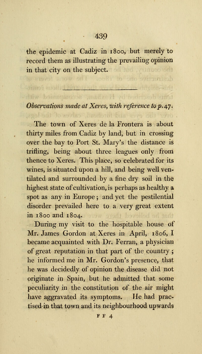the epidemic at Cadiz in 1800, but merely to record them as illustrating the prevailing opinion in that city on the subject. Observations made at Xeres, ^ith reference ^0^.47. The town of Xeres de la Frontera is about thirty miles from Cadiz by land, but in crossing over the bay to Port St. Mary's the distance is trifling, being about three leagues only from thence to Xeres. This place, so celebrated for its wines, is situated upon a hill, and being well ven- tilated and surrounded by a fine dry soil in the highest state of cultivation, is perhaps as healthy a spot as any in Europe ; and yet the pestilential disorder prevailed here to a very great extent in 1800 and 1804. During my visit to the hospitable house of Mr. James Gordon at Xeres in April, i8o6, I became acquainted with Dr. Ferran, a physician of great reputation in that part of the country ; he informed me in Mr. Gordon's presence, that he was decidedly of opinion the disease did not originate in Spain, but he admitted that some peculiarity in the constitution of the air might have aggravated its symptoms. He had prac- tised ^n that town and its neighbourhood upwards