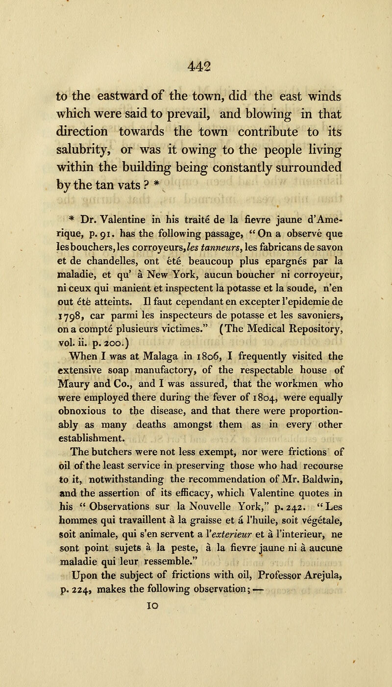 to the eastward of the town, did the east winds which were said to prevail, and blowing in that direction towards the town contribute to its salubrity, or was it owing to the people living within the building being constantly surrounded by the tan vats? *v * Dr. Valentine in his traite de la fievre jaune d'Ame- rique, p.91. has the following passage, On a observe que Iesbouchers,les corroyeurs,/es tanneurs, les fabricans de savon et de chandelles, ont ete beaucoup plus epargnes par la jnaladie, et qu' a New York, aucun boucher ni corroyeur, ni ceux qui manient et inspectent la potasse et la soude, n'en out ete atteints. II faut cependant en excepter I'epidemie de 1798, car parmi les inspecteurs de potasse et les savoniers, ona compte plusieurs victimes. (The Medical Repository, vol. ii. p. 2 00-) When I was at Malaga in 1806, I frequently visited the extensive soap manufactory, of the respectable house of Maury and Co., and I was assured, that the workmen who were employed there during the fever of 1804, were equally obnoxious to the disease, and that there were proportion- ably as many deaths amongst them as in every other establishment. The butchers were not less exempt, nor were frictions of oil of the least service in preserving those who had recourse to it, notwithstanding the recommendation of Mr. Baldwin, and the assertion of its efficacy, which Valentine quotes in his Observations sur la Nouvelle York, p, 242. Les hommes qui travaillent a la graisse et a I'huile, soit vegetale, soit animale, qui s'en servent a Yexterieur et a I'interieur, ne sont point sujets a la peste, a la fievre jaune ni a aucune maladie qui leur ressemble. Upon the subject of frictions with oil, Professor Arejula, p. 224, makes the following observation; — 10