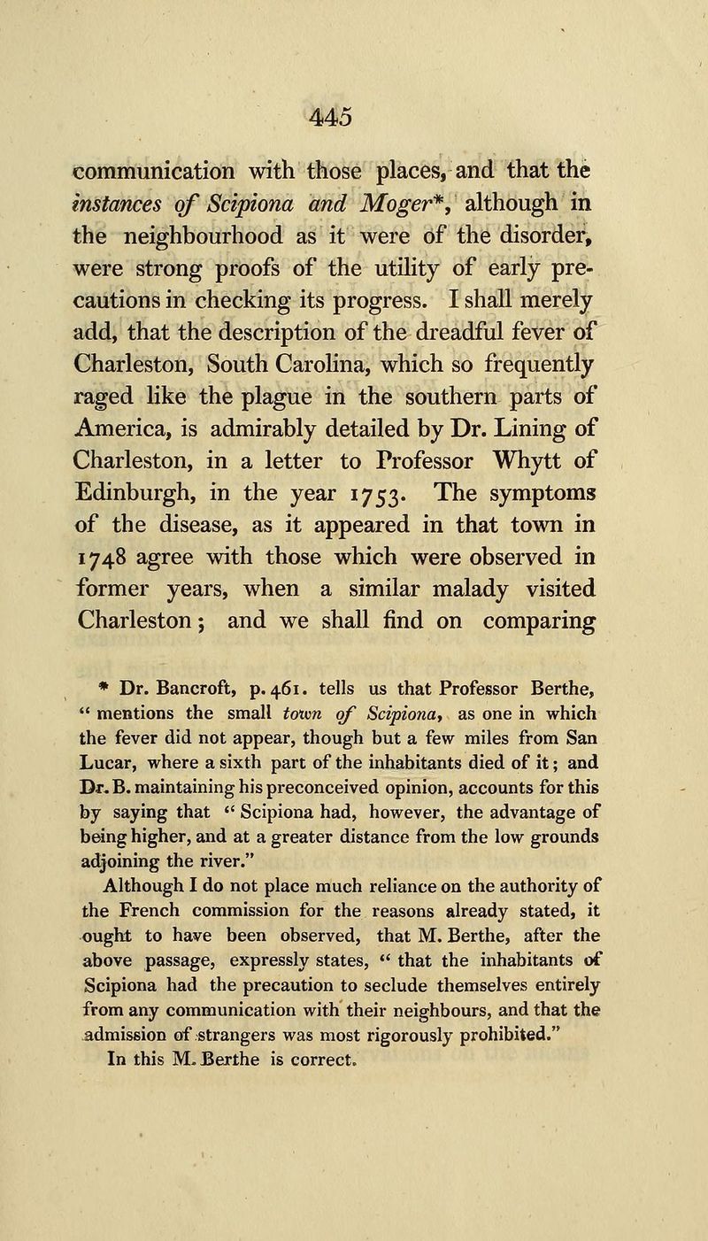 communication with those places, and that the instances of Scipiona and Moger*, although in the neighbourhood as it were of the disorder, were strong proofs of the utility of early pre- cautions in checking its progress. I shall merely add, that the description of the dreadful fever of Charleston, South Carolina, which so frequently raged like the plague in the southern parts of America, is admirably detailed by Dr. Lining of Charleston, in a letter to Professor Whytt of Edinburgh, in the year 1753. The symptoms of the disease, as it appeared in that town in 1748 agree with those which were observed in former years, when a similar malady visited Charleston; and we shall find on comparing * Dr. Bancroft, p. 461. tells us that Professor Berthe,  mentions the small toivn of Scipiona, as one in which the fever did not appear, though but a few miles from San Lucar, where a sixth part of the inhabitants died of it; and Dr. B. maintaining his preconceived opinion, accounts for this by saying that  Scipiona had, however, the advantage of being higher, and at a greater distance from the low grounds adjoining the river. Although I do not place much reliance on the authority of the French commission for the reasons already stated, it ought to have been observed, that M. Berthe, after the above passage, expressly states,  that the inhabitants of Scipiona had the precaution to seclude themselves entirely from any communication with their neighbours, and that the admission of strangers was most rigorously prohibited. In this M. Berthe is correct.