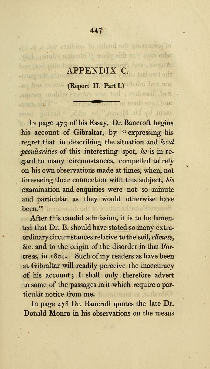 APPENDIX C. (Report II. Parti.) In page 473 of his Essay, Dr. Bancroft begins his account of Gibraltar, by expressing his regret that in describing the situation and local peculiarities of this interesting spot, he is in re- gard to many circumstances, compelled to rely on his own observations made at times, when, not foreseeing their connection with this subject, his examination and enquiries were not so minute and particular as they would otherwise have been. After this candid admission, it is to be lamen- ted that Dr. B. should have stated so many extra- ordinary circumstances relative to the soil, climatef &c. and to the origin of the disorder in that For- tress, in 18 04. Such of my readers as have been at Gibraltar will readily perceive the inaccuracy of his account; I shall only therefore advert to some of the passages in it which require a par- ticular notice from me. In page 478 Dr. Bancroft quotes the late Dr. Donald Monro in his observations on the means