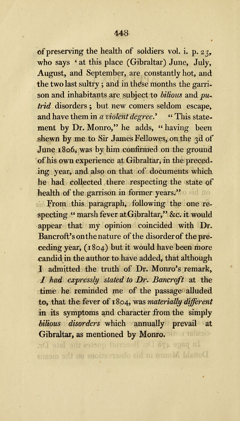 of preserving the health of soldiers vol. i. p. 25, who says * at this place (Gibraltar) June, July, August, and September, are constantly hot, and the two last sultry; and in thdse months the garri- son and inhabitants are subject to bilious and pu^ trid disorders; but new comers seldom escape, and have them in a violent degree*  This state- ment by Dr. Monro, he adds,  having been shewn by me to Sir James Fellowes, on the 3d of June 18 06^ was by him confirmed on the ground of his own experience at Gibraltar, in the preced- ing year, and also on that of documents which he had collected there respecting the state of health of the garrison in former years. .. From this paragraph, following the one re- specting  marsh fever at Gibraltar, &c. it would appear that my opinion coincided with Dr. Bancroft's on the nature of the disorder of the pre- ceding year, (1804) but it would have been more candid in the author to have added, that although I admitted the truth of Dr. Monro's remark, / had expressly stated to Dr. Bancroft at the time he reminded me of the passage; alluded to, that the fever of 1804, was materially different in its symptoms a^nd character from the simply bilious disorders which annually prevail at Gibraltar, as mentioned by Monro.