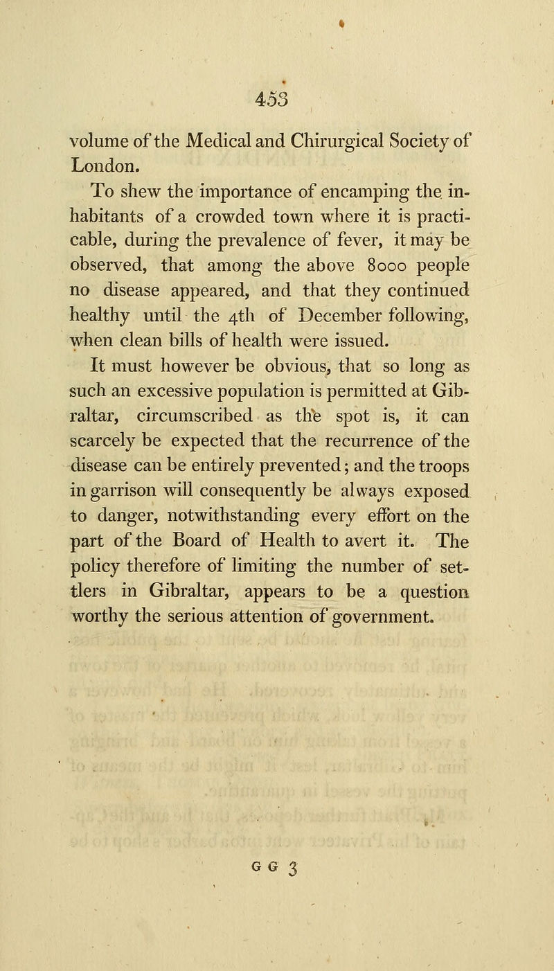 volume of the Medical and Cliirurgical Society of London. To shew the importance of encamping the in- habitants of a crowded town where it is practi- cable, during the prevalence of fever, it may be observed, that among the above 8000 people no disease appeared, and that they continued healthy until the 4th of December following, when clean bills of health were issued. It must however be obvious, that so long as such an excessive population is permitted at Gib- raltar, circumscribed as thfe spot is, it can scarcely be expected that the recurrence of the disease can be entirely prevented; and the troops in garrison will consequently be always exposed to danger, notwithstanding every effort on the part of the Board of Health to avert it. The policy therefore of limiting the number of set- tlers in Gibraltar, appears to be a question worthy the serious attention of government. GG 3