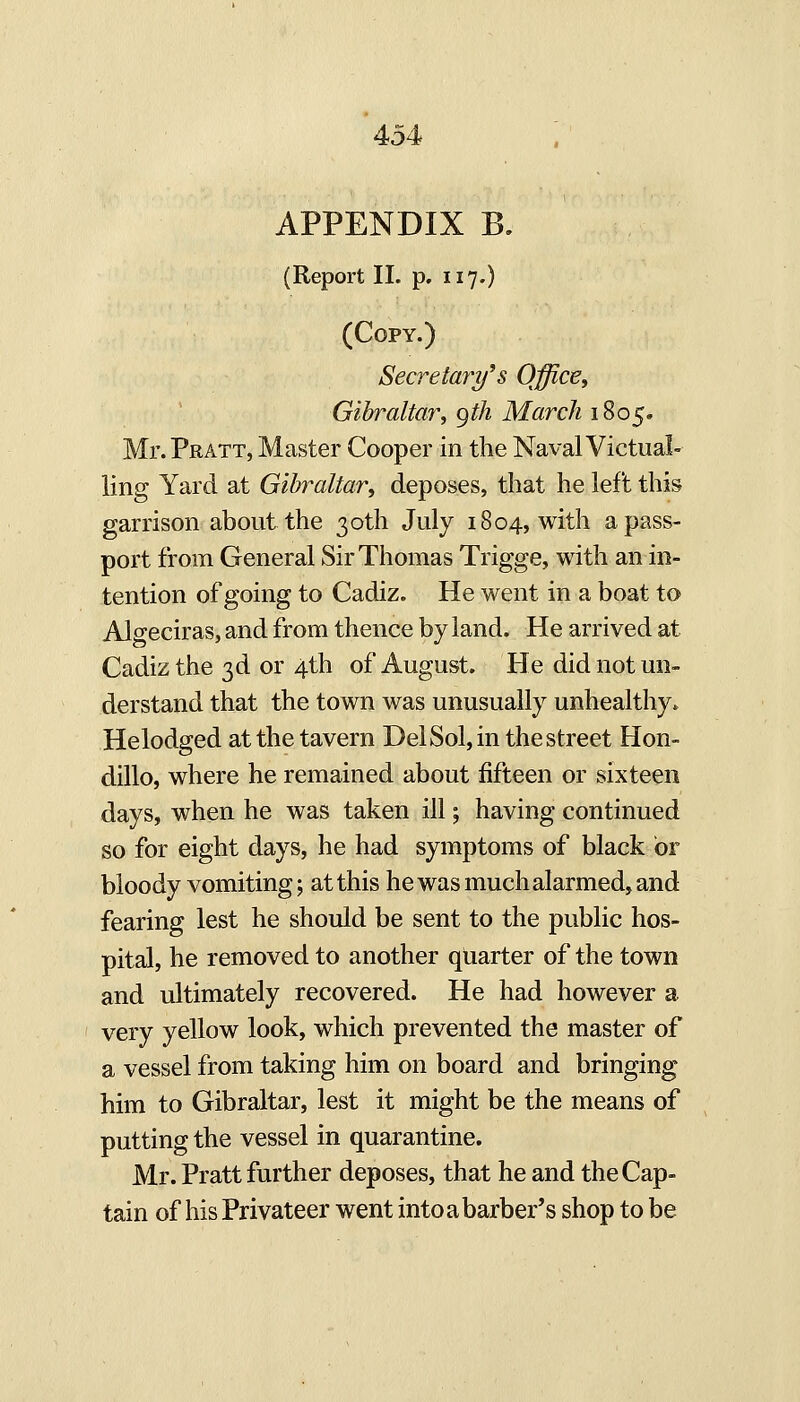 APPENDIX B, (Report II. p. 117.) (Copy.) Secretaries QfficEy Gibraltar, gth March 1^0^o Mr. Pratt, Master Cooper in the Naval Victual- ling Yard at Gibraltar, deposes, that he left this garrison about the 30th July 1804, with a pass- port from General Sir Thomas Trigge, with an in- tention of going to Cadiz. He went in a boat to Algeciras, and from thence by land. He arrived at Cadiz the 3d or 4th of August. He did not un- derstand that the town was unusually unhealthy. Helodged at the tavern Del Sol, in the street Hon- dillo, where he remained about fifteen or sixteen days, when he was taken ill; having continued so for eight days, he had symptoms of black or bloody vomiting; at this he was much alarmed, and fearing lest he should be sent to the public hos- pital, he removed to another quarter of the town and ultimately recovered. He had however a very yellow look, which prevented the master of a vessel from taking him on board and bringing him to Gibraltar, lest it might be the means of putting the vessel in quarantine. Mr. Pratt further deposes, that he and the Cap- tain of his Privateer went into a barber's shop to be