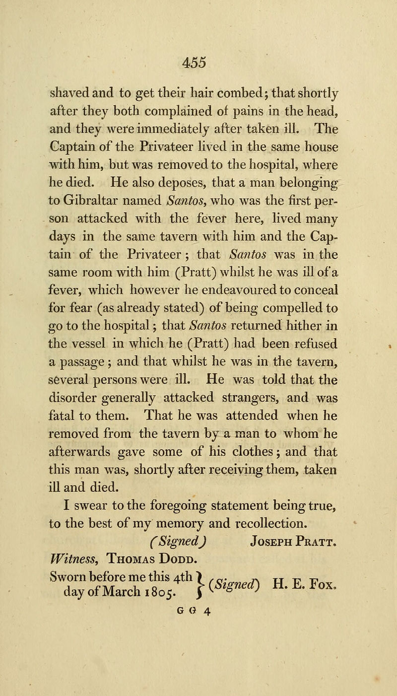 shaved and to get their hair combed; that shortly after they both complained of pains in the head, and they were immediately after taken ill. The Captain of the Privateer lived in the same house with him, but was removed to the hospital, where he died. He also deposes, that a man belonging to Gibraltar named Santos, who was the first per- son attacked with the fever here, lived many days in the same tavern with him and the Cap- tain of the Privateer; that Safitos was in the same room with him (Pratt) whilst he was ill of a fever, which however he endeavoured to conceal for fear (as already stated) of being compelled to go to the hospital; that Santos returned hither in the vessel in \vhich he (Pratt) had been refused a passage ; and that whilst he was in the tavern, several persons were ill. He was told that the disorder generally attacked strangers, and was fatal to them. That he was attended when he removed from the tavern by a man to whom he afterwards gave some of his clothes; and that this man was, shortly after receiving them, taken ill and died. I swear to the foregoing statement being true, to the best of my memory and recollection. C Signed J Joseph Pratt. Witness, Thomas Dodd. Sworn before me this 4th > .o- ^v tt 1:1 -17 day of March. 805. |-(*^'^'0 H. E. Fox. G (J 4