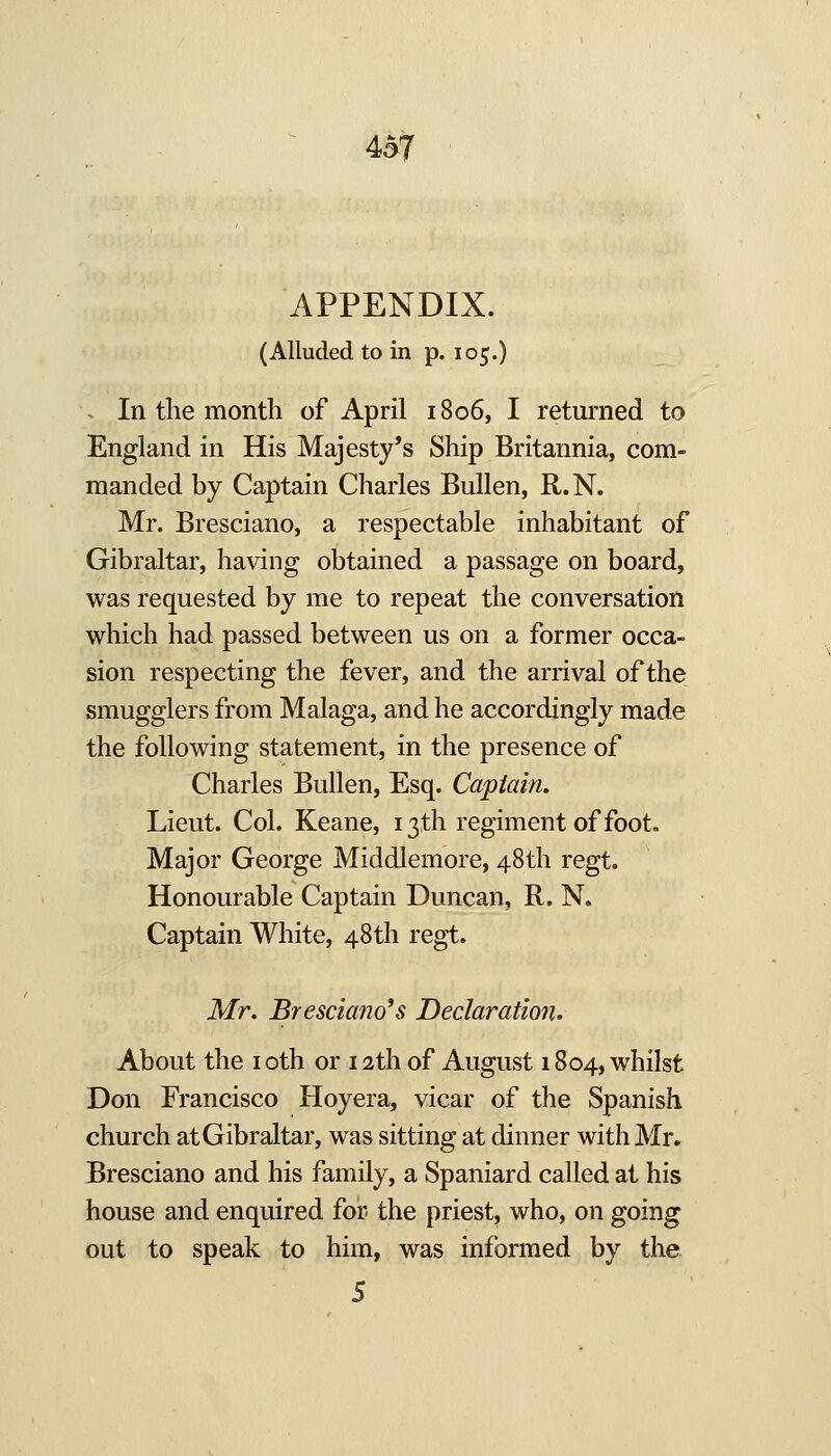 APPENDIX. (Alluded to in p. 105.) -. In the month of April 1806, I retui'ned to England in His Majesty's Ship Britannia, com- manded by Captain Charles BuUen, R.N. Mr. Bresciano, a respectable inhabitant of Gibraltar, having obtained a passage on board, was requested by me to repeat the conversation which had passed between us on a former occa- sion respecting the fever, and the arrival of the smugglers from Malaga, and he accordingly made the following statement, in the presence of Charles BuUen, Esq. Captain. Lieut. Col. Keane, 13th regiment of foot. Major George Middlemore, 48th regt. Honourable Captain Duncan, R. N. Captain White, 48 th regt. Mr. Bresciano*s Declaration. About the i oth or 12th of August 1804, whilst Don Francisco Hoyera, vicar of the Spanish church at Gibraltar, was sitting at dinner with Mr, Bresciano and his family, a Spaniard called at his house and enquired for the priest, who, on going out to speak to him, was informed by the 5