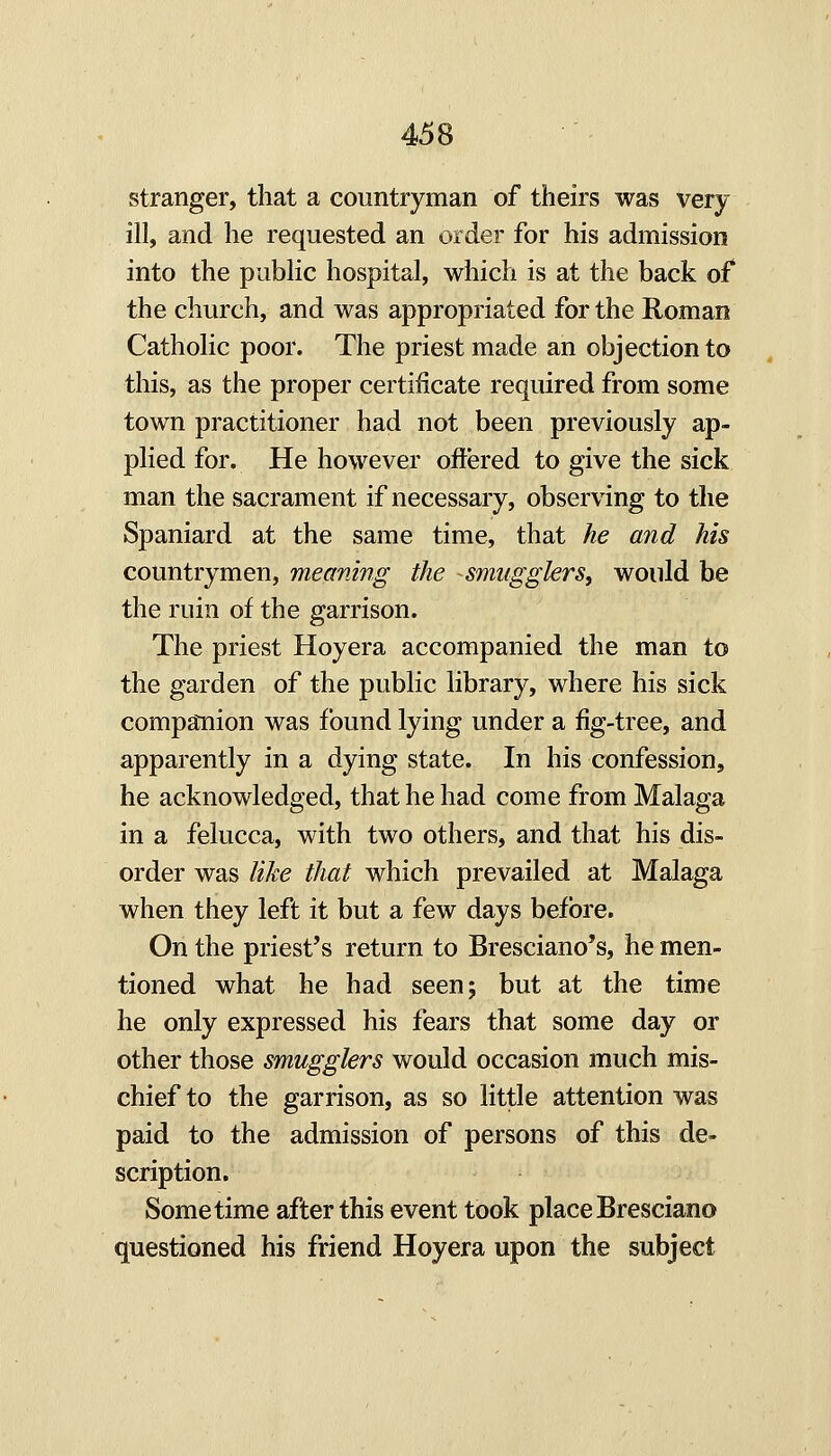 stranger, that a countryman of theirs was very ill, and he requested an order for his admission into the public hospital, which is at the back of the church, and was appropriated for the Roman Catholic poor. The priest made an objection to this, as the proper certificate required from some town practitioner had not been previously ap- plied for. He however offered to give the sick man the sacrament if necessary, observing to the Spaniard at the same time, that he and his countrymen, meaning the smugglers, would be the ruin of the garrison. The priest Hoyera accompanied the man to the garden of the public library, where his sick companion was found lying under a fig-tree, and apparently in a dying state. In his confession, he acknowledged, that he had come from Malaga in a felucca, with two others, and that his dis- order was like that which prevailed at Malaga when they left it but a few days before. On the priest's return to Bresciano's, he men- tioned what he had seen; but at the time he only expressed his fears that some day or other those smugglers would occasion much mis- chief to the garrison, as so little attention was paid to the admission of persons of this de- scription. Sometime after this event took placeBresciano questioned his friend Hoyera upon the subject