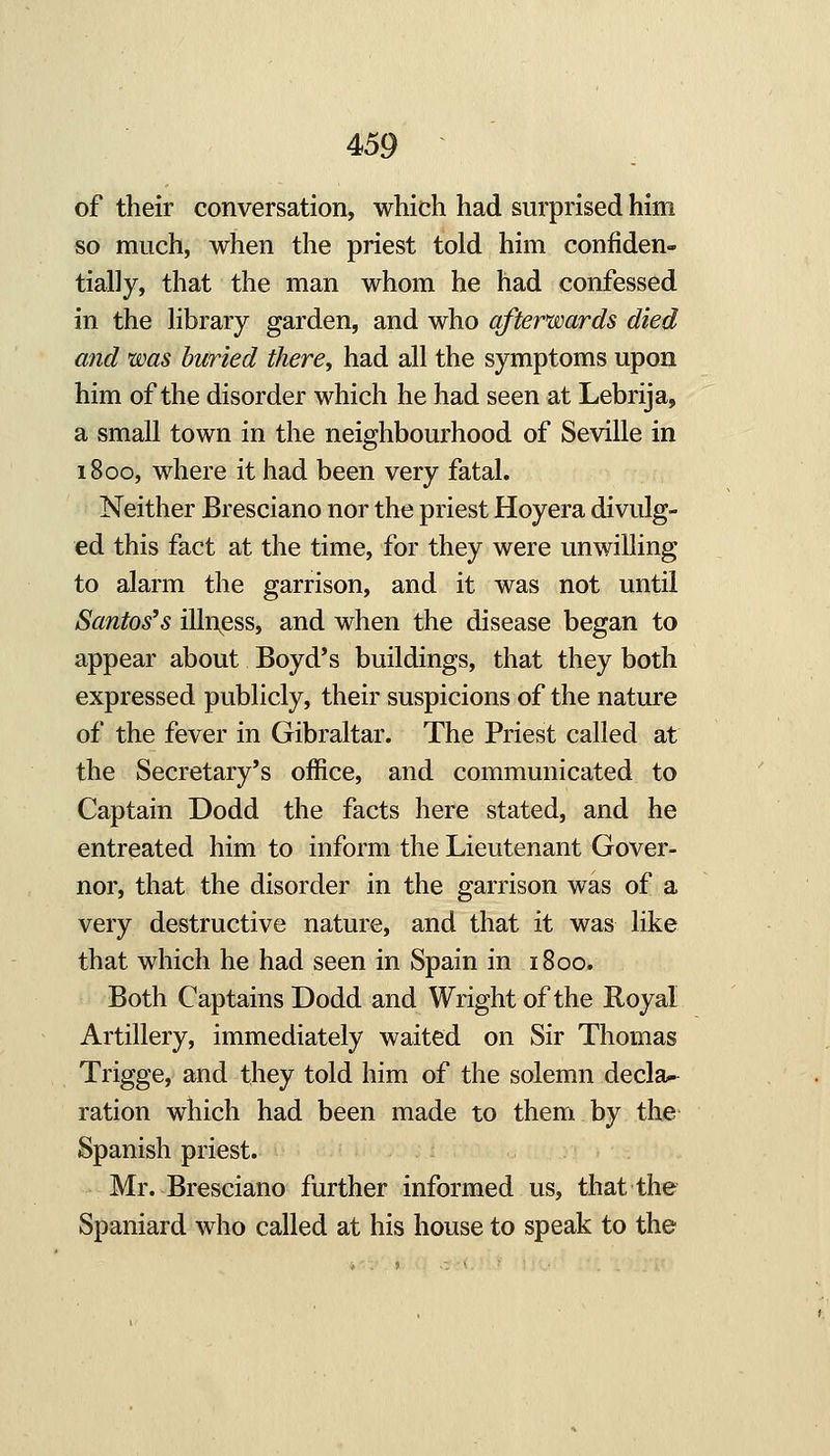 of their conversation, which had surprised him so much, when the priest told him confiden- tially, that the man whom he had confessed in the library garden, and who afterwards died and was buried there^ had all the symptoms upon him of the disorder which he had seen at Lebrija, a small town in the neighbourhood of Seville in 1800, where it had been very fatal. Neither Bresciano nor the priest Hoyera divulg- ed this fact at the time, for they were unwilling to alarm the garrison, and it was not until Santos's illness, and when the disease began to appear about Boyd*s buildings, that they both expressed publicly, their suspicions of the nature of the fever in Gibraltar. The Priest called at the Secretary's office, and communicated to Captain Dodd the facts here stated, and he entreated him to inform the Lieutenant Gover- nor, that the disorder in the garrison was of a very destructive nature, and that it was like that which he had seen in Spain in 1800. Both Captains Dodd and Wright of the Royal Artillery, immediately waited on Sir Thomas Trigge, and they told him of the solemn decla^ ration which had been made to them by the Spanish priest. Mr. Bresciano further informed us, that the Spaniard who called at his house to speak to the