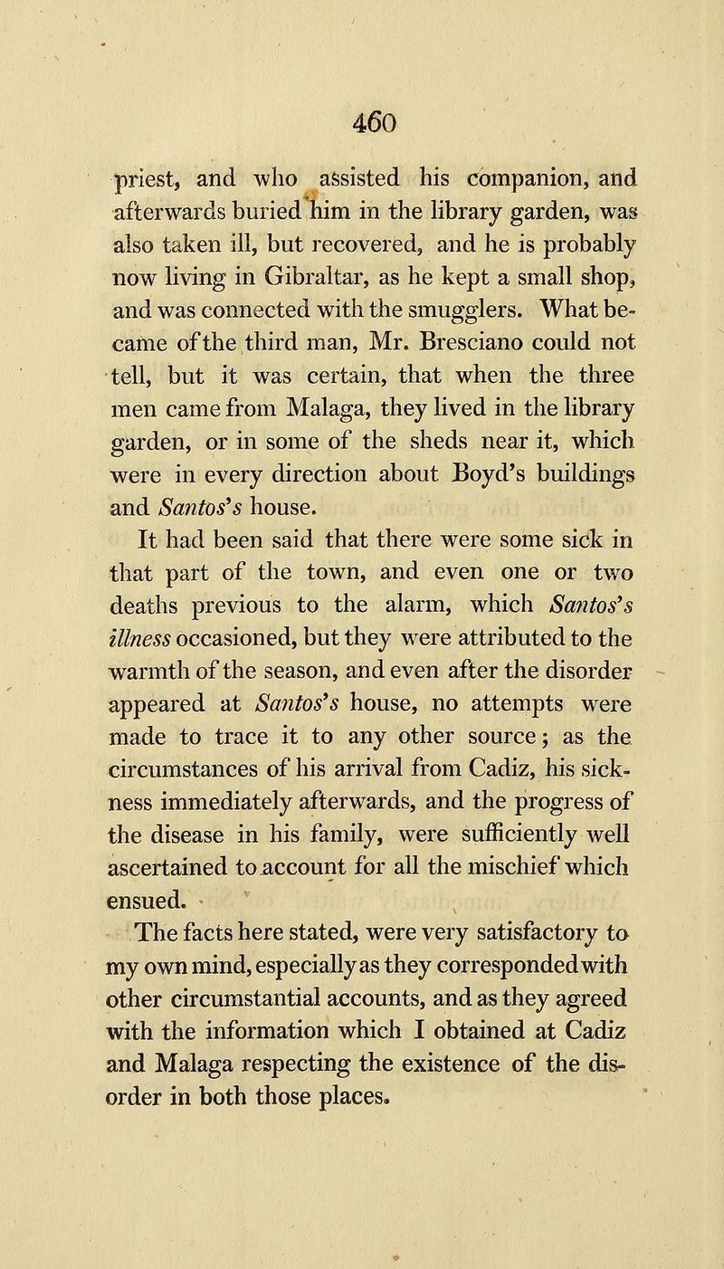 priest, and who assisted his companion, and afterwards buried him in the Hbrary garden, was also taken ill, but recovered, and he is probably now living in Gibraltar, as he kept a small shop, and was connected with the smugglers. What be- came of the third man, Mr. Bresciano could not tell, but it was certain, that when the three men came from Malaga, they lived in the library garden, or in some of the sheds near it, which were in every direction about Boyd's buildings and Santos's house. It had been said that there were some sick in that part of the town, and even one or two deaths previous to the alarm, which Santos's illness occasioned, but they were attributed to the warmth of the season, and even after the disorder appeared at Santos's house, no attempts were made to trace it to any other source; as the circumstances of his arrival from Cadiz, his sick- ness immediately afterwards, and the progress of the disease in his family, were sufficiently well ascertained to account for all the mischief which ensued. The facts here stated, were very satisfactory to my own mind, especially as they corresponded with other circumstantial accounts, and as they agreed with the information which I obtained at Cadiz and Malaga respecting the existence of the dis- order in both those places.