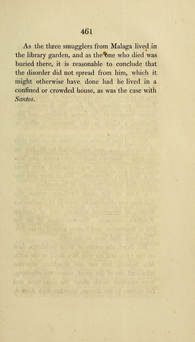 As the three smugglers from Malaga lived in the library garden, and as the^ne who died was buried there, it is reasonable to conclude that the disorder did not spread from him, which it might otherwise have, done had he lived in a confined or crowded house, as was the case with Santos.
