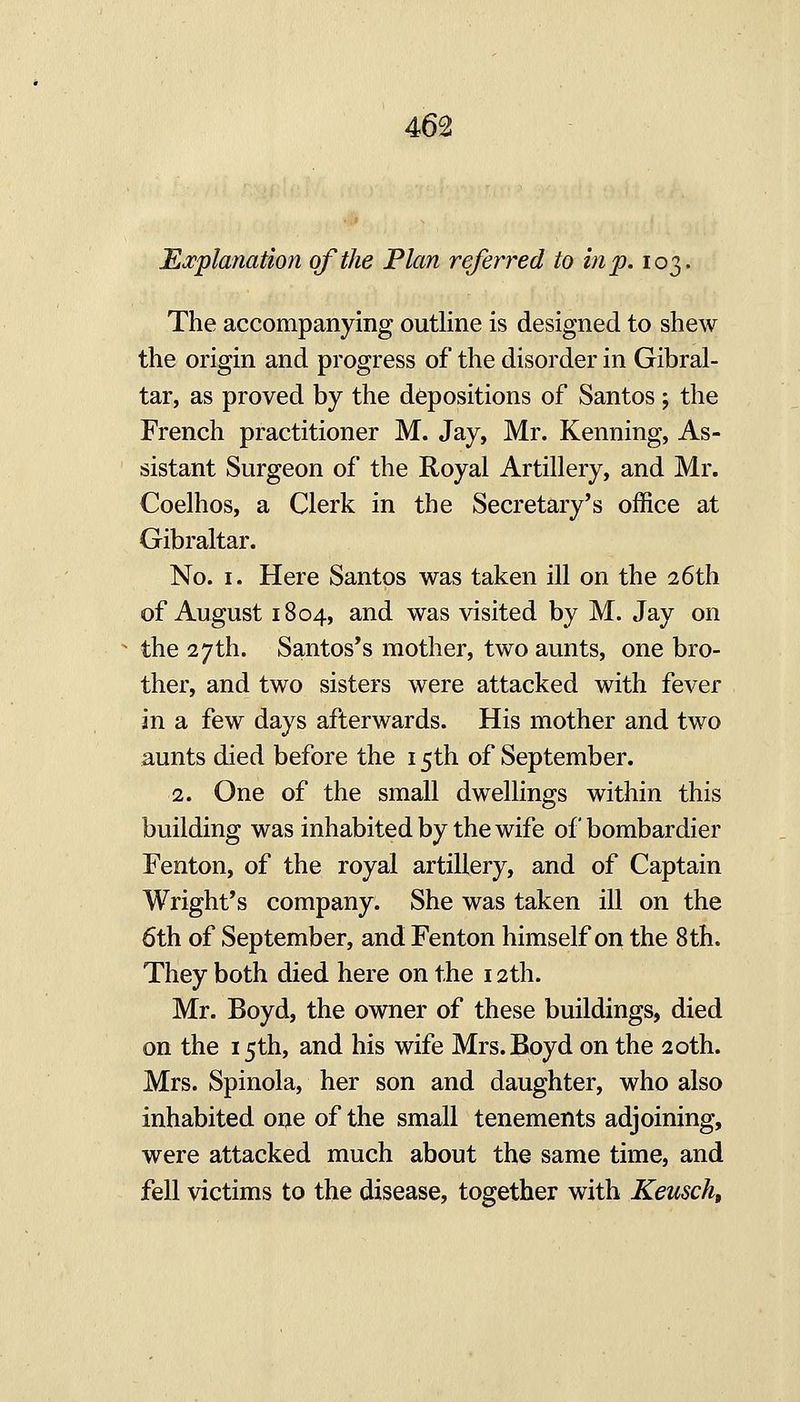 Explanation of the Plan referred to in p. 103. The accompanying outline is designed to shew the origin and progress of the disorder in Gibral- tar, as proved by the depositions of Santos; the French practitioner M. Jay, Mr. Kenning, As- sistant Surgeon of the Royal Artillery, and Mr. Coelhos, a Clerk in the Secretary's office at Gibraltar. No. I. Here Santos was taken ill on the 26th of August 1804, and was visited by M. Jay on the 27th. Santos's mother, two aunts, one bro- ther, and two sisters were attacked with fever in a few days afterwards. His mother and two aunts died before the 15th of September. 2. One of the small dwellings within this building was inhabited by the wife of bombardier Fenton, of the royal artillery, and of Captain Wright's company. She was taken ill on the 6th of September, and Fenton himself on the 8th. They both died here on the 12th. Mr. Boyd, the owner of these buildings, died on the 15th, and his wife Mrs. Boyd on the 20th. Mrs. Spinola, her son and daughter, who also inhabited one of the small tenements adjoining, were attacked much about the same time, and fell victims to the disease, together with Keusch,