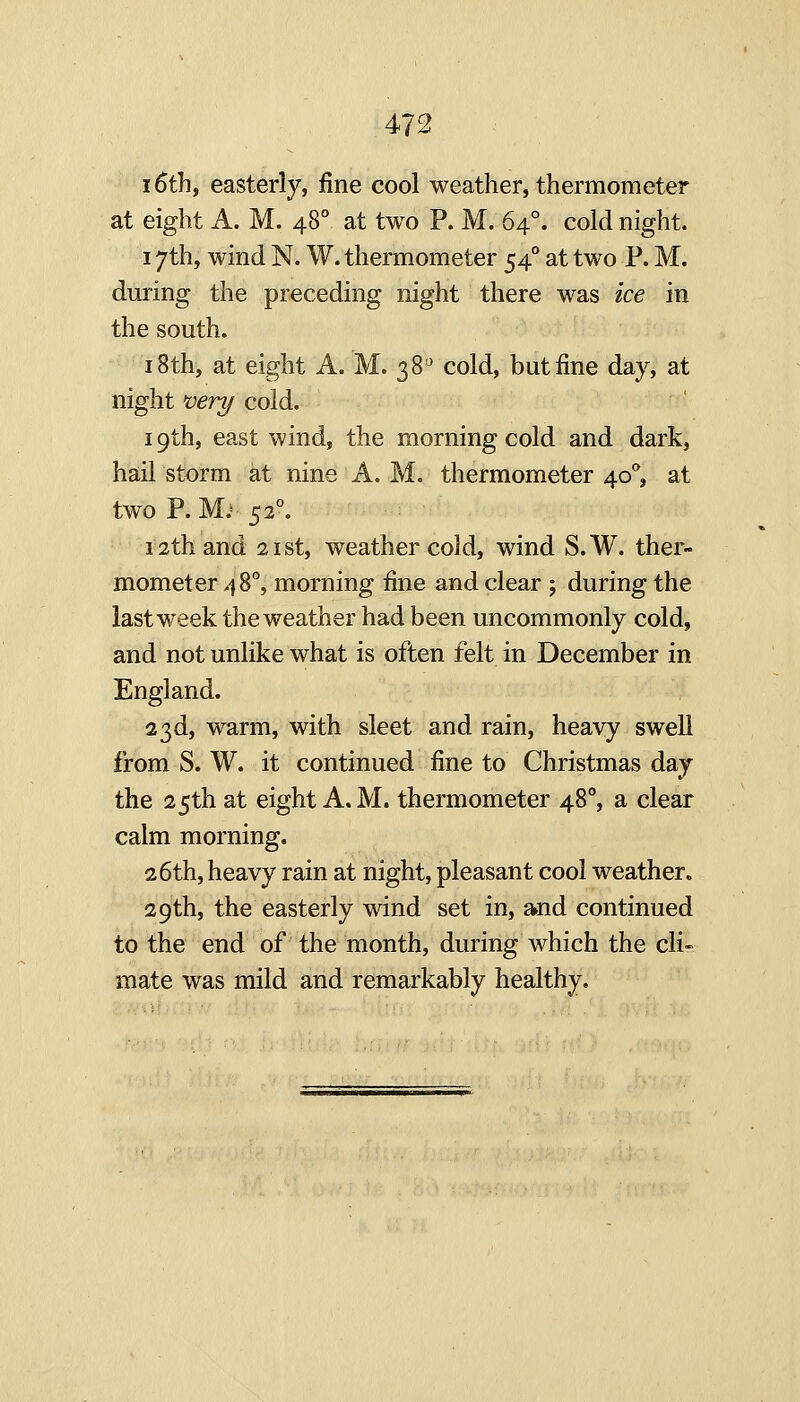 16th, easterly, fine cool weather, thermometer at eight A. M. 48° at two P. M. 64°. cold night. 17th, wind N. W. thermometer 54° at two P. M. during the preceding night there was ice in the south. 18th, at eight A. M. 38' cold, but fine day, at night very cold. 19th, east wind, the morning cold and dark, hail storm at nine A. M. thermometer 40*, at two P.M.* 52°. 12th and 2ist, weather cold, wind S.W. ther- mometer 48°, morning fine and clear ; during the last week the weather had been uncommonly cold, and not unlike what is often felt in December in England. 23d, warm, with sleet and rain, heavy swell from S. W. it continued fine to Christmas day the 25th at eight A. M. thermometer 48, a clear calm morning. 26th, heavy rain at night, pleasant cool weather. 29th, the easterly wind set in, and continued to the end of the month, during which the cli- mate was mild and remarkably healthy.