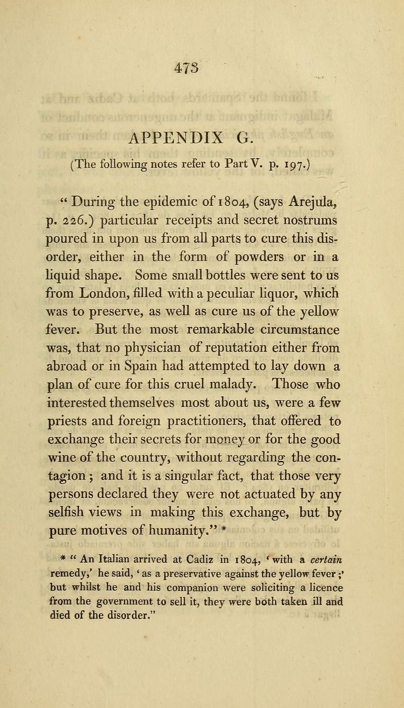 APPENDIX G. (The following notes refer to Part V. p. 197.) During the epidemic of 1804, (says Arejula, p. 226.) particular receipts and secret nostrums poured in upon us from all parts to cure this dis- order, either in the form of powders or in a liquid shape. Some small bottles were sent to us from London, filled with a peculiar liquor, whicli was to preserve, as well as cure us of the yellow fever. But the most remarkable circumstance was, that no physician of reputation either from abroad or in Spain had attempted to lay down a plan of cure for this cruel malady. Those who interested themselves most about us, were a few priests and foreign practitioners, that offered to exchange their secrets for money or for the good wine of the country, without regarding the con- tagion ; and it is a singular fact, that those very persons declared they were not actuated by any selfish views in making this exchange, but by pure motives of humanity. * * An Italian arrived at Cadiz in 1804, * with a certain remedy,' he said,' as a preservative against the yellow fever;' but whilst he and his companion were soliciting a licence from the government to sell it, they were both taken ill and died of the disorder.