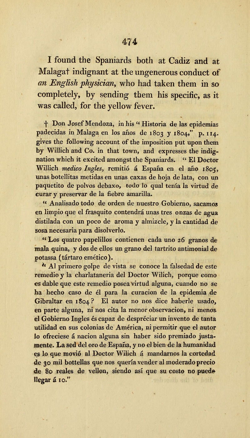 I found the Spaniards both at Cadiz and at Malagat indignant at the ungenerous conduct of an English physician^ who had taken them in so completely, by sending them his specific, as it was called, for the yellow fever. f Don Josef Mendoza, in his'* Historia de las epidemias padecidas in Malaga en los anos de 1803 7 18041 p. 114. gives the following account of the imposition put upon them by Willich and Co. in that town, and expresses the indig- nation which it excited amongst the Spaniards.  El Doctor Willich medico Ingles, remitio a Espana en el ano 1805, Unas botellitas metidas en unas caxas de hoja de lata, con un paquetito de polvos debaxo, todo lo qual tenia la virtud de curar y preservar de la fiebre amarilla. ** Analisado todo de orden de nuestro Gobierno, sacamos en limpio que el frasquito contendra unas tres onzas de agua distilada con un poco de aroma y almizcle, y la cantidad de sosa necesaria para disolverlo. ** Los quatro papelillos contienen cada uno 26 granos de mala quina, y dos de ellos un grano del tartrito antimonial de potassa (tartaro emetico). ** Al primero golpe de vista se conoce la falsedad de este remedio y la charlataneria del Doctor Wilich, porque como €S dable que este remedio posea virtud alguna, cuando no se ha hecho caso de el para la curacion de la epidemia de Gibraltar en 1804? ^^ autor no nos dice haberle usado, en parte alguna, ni nos cita la menor observacion, ni menos. el Gobierno Ingles es capaz de despreciar un invento de tanta utilidad en sus colonias de America, ni permitir que el autor lo ofreciese a nacion alguna sin haber sido premiado justa- mente. La sed del oro de Espana, y no el bien de la humanidad eg lo que movio al Doctor Wilich a mandarnos la cortedad de 30 mil bottellas que nos querta vender al moderado precio de 80 reales de vellon, siendo asi que su costo no pued» llegar a 10.