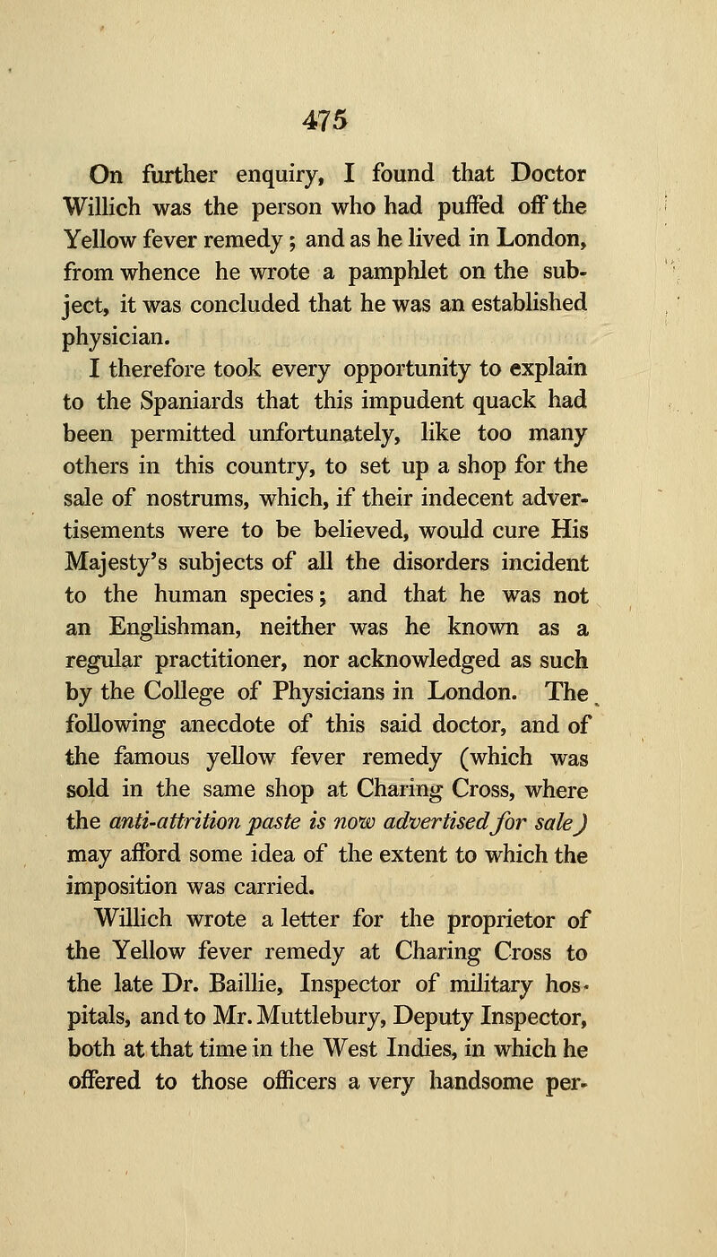 On further enquiry, I found that Doctor Wilhch was the person who had puffed off the Yellow fever remedy; and as he lived in London, from whence he wrote a pamphlet on the sub- ject, it was concluded that he was an established physician. I therefore took every opportunity to explain to the Spaniards that this impudent quack had been permitted unfortunately, like too many others in this country, to set up a shop for the sale of nostrums, which, if their indecent adver- tisements were to be believed, would cure His Majesty's subjects of all the disorders incident to the human species; and that he was not an Englishman, neither was he known as a regular practitioner, nor acknowledged as such by the College of Physicians in London. The following anecdote of this said doctor, and of the famous yellow fever remedy (which was sold in the same shop at Charing Cross, where the anti-attrition paste is now advertised for sale J may afford some idea of the extent to which the imposition was carried. Willich wrote a letter for the proprietor of the Yellow fever remedy at Charing Cross to the late Dr. Baillie, Inspector of military hos- pitals, and to Mr. Muttlebury, Deputy Inspector, both at that time in the West Indies, in which he offered to those officers a very handsome per-