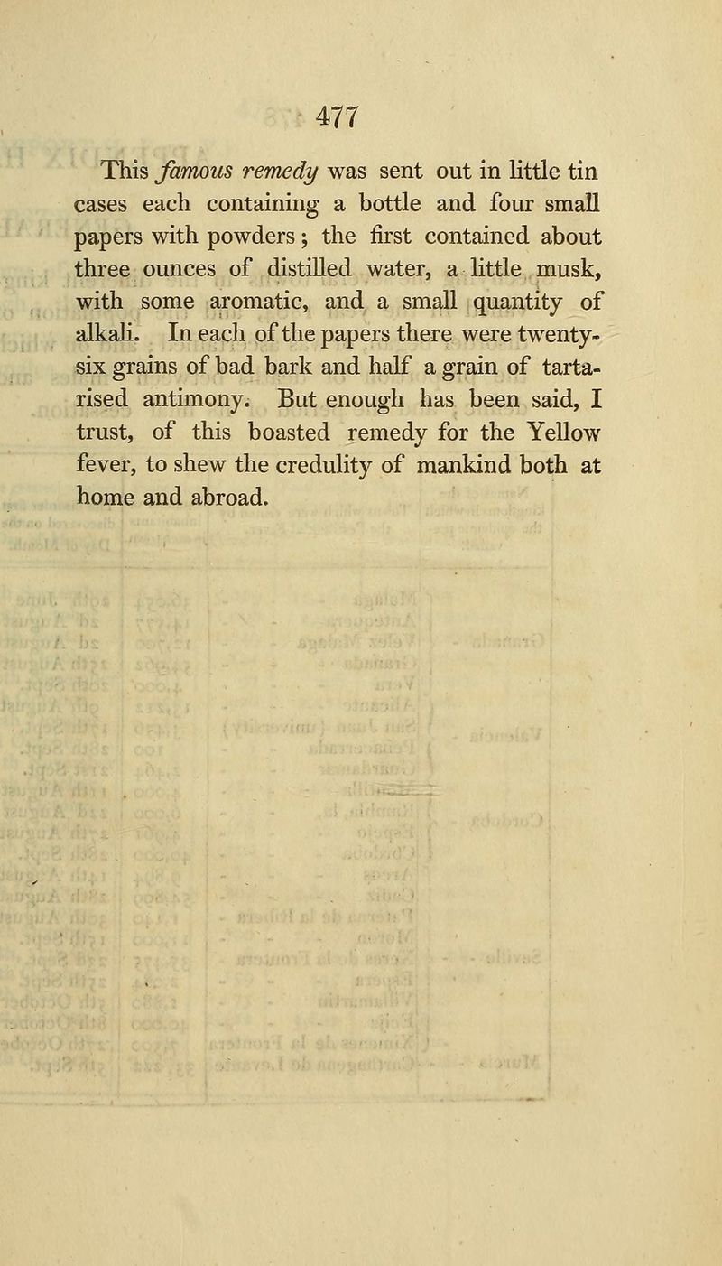 This famous remedy was sent out In little tin cases each containing a bottle and four small papers with powders -, the first contained about three ounces of distilled water, a little musk, with some aromatic, and a small quantity of alkali. In each of the papers there were twenty- six grains of bad bark and half a grain of tarta- rised antimony. But enough has been said, I trust, of this boasted remedy for the Yellow fever, to shew the credulity of mankind both at home and abroad.