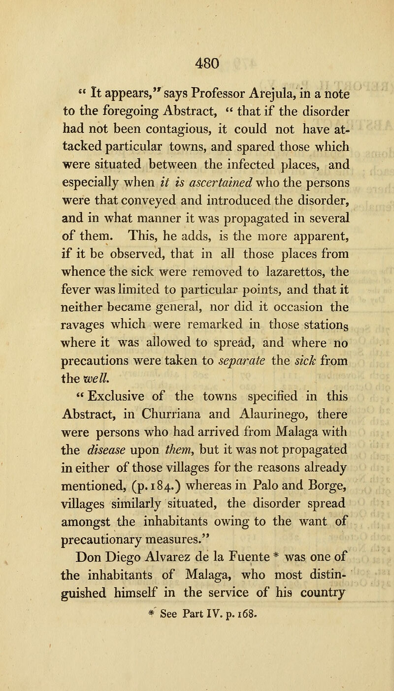 ««It appears, says Professor Arejula, in a note to the foregoing Abstract, that if the disorder had not been contagious, it could not have at- tacked particular towns, and spared those which were situated between the infected places, and especially when it is ascertained who the persons were that conveyed and introduced the disorder, and in what manner it was propagated in several of them. This, he adds, is the more apparent, if it be observed, that in all those places from whence the sick were removed to lazarettos, the fever was limited to particular points, and that it neither became general, nor did it occasion the ravages which were remarked in those stations where it was allowed to spread, and where no precautions were taken to separate the sick from the well. Exclusive of the towns specified in this Abstract, in Churriana and Alaurinego, there were persons who had arrived from Malaga with the disease upon them, but it was not propagated in either of those villages for the reasons already mentioned, (p. 184.) whereas in Palo and Borge, villages similarly situated, the disorder spread amongst the inhabitants owing to the want of precautionary measures. Don Diego Alvarez de la Fuente * was one of the inhabitants of Malaga, who most distin- guished himself in the service of his country * See Part IV. p. 168.