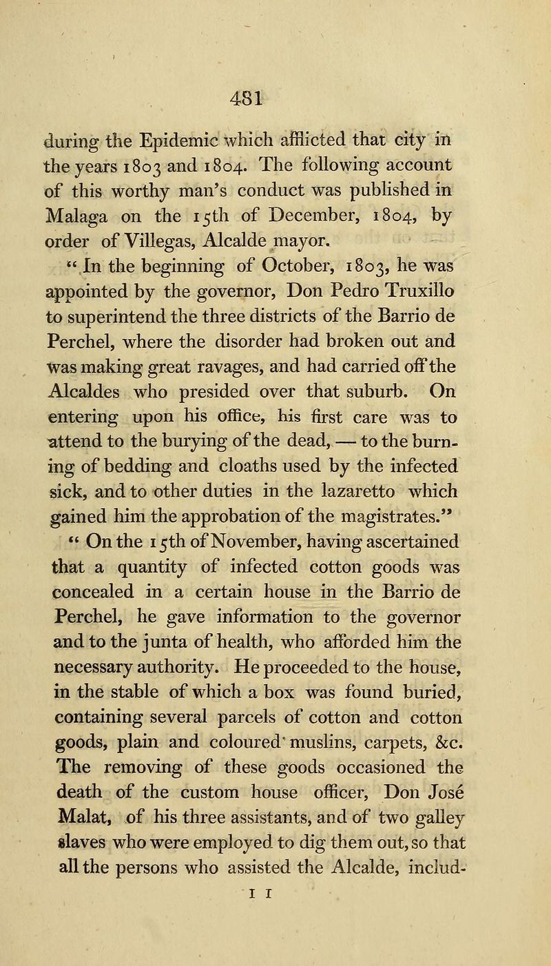 during the Epidemic which afflicted that city in the years 1803 and 1804. The following account of this worthy man's conduct was published in Malaga on the 15th of December, 1804, by order of Villegas, Alcalde mayor. ,In the beginning of October, 1803, he was appointed by the governor, Don Pedro Truxillo to superintend the three districts of the Barrio de Perchel, where the disorder had broken out and Was making great ravages, and had carried off the Alcaldes who presided over that suburb. On entering upon his office, his fii'st care was to attend to the burying of the dead, — to the burn- ing of bedding and cloaths used by the infected sick, and to other duties in the lazaretto which gained him the approbation of the magistrates.  On the 15th of November, having ascertained that a quantity of infected cotton goods was concealed in a certain house in the Barrio de Perchel, he gave information to the governor and to the junta of health, who afforded him the necessary authority. He proceeded to the house, in the stable of which a box was found buried, containing several parcels of cotton and cotton goods, plain and coloured'muslins, carpets, &c. The removing of these goods occasioned the death of the custom house officer, Don Jose Malat, of his three assistants, and of two galley slaves who were employed to dig them out, so that all the persons who assisted the Alcalde, includ- I r