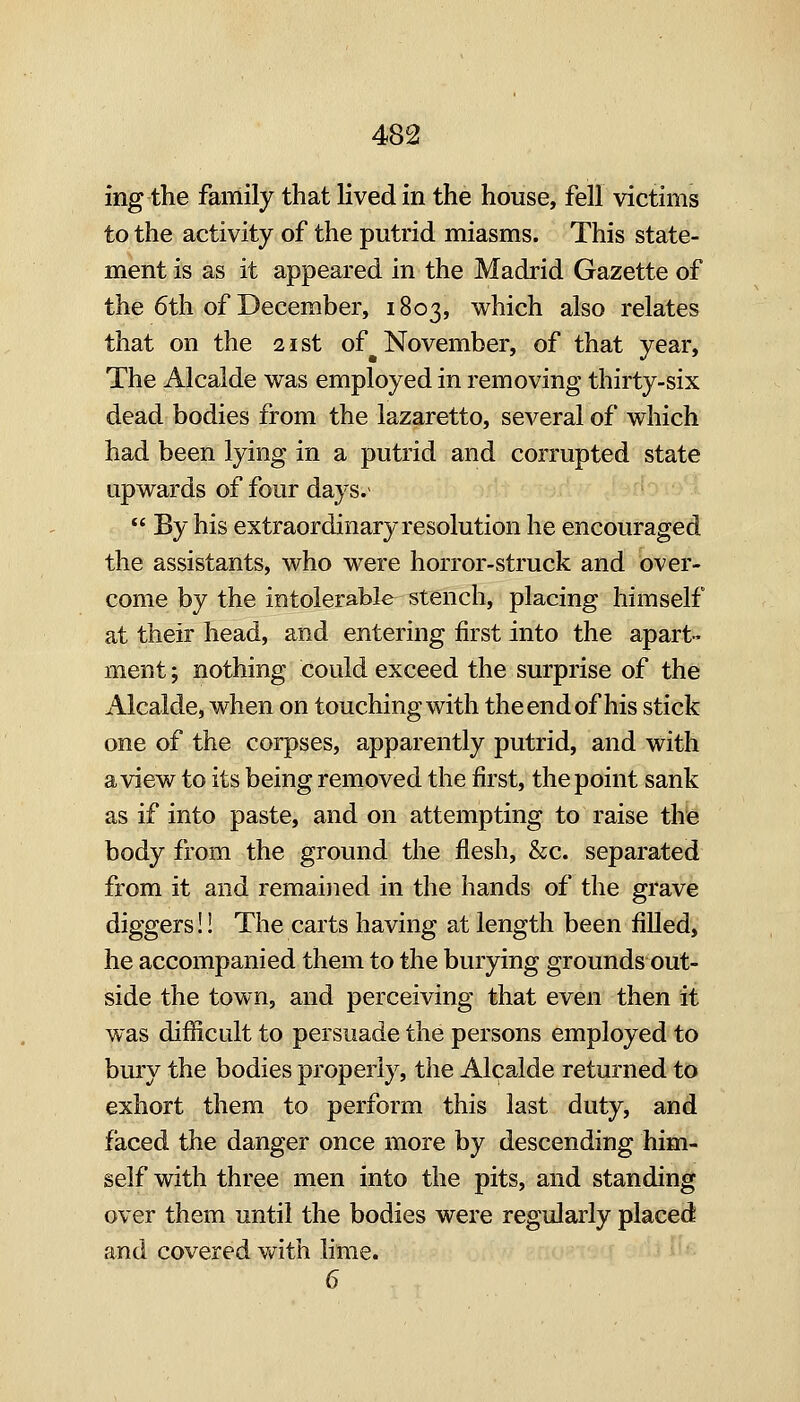 ing the family that lived in the house, fell victims to the activity of the putrid miasms. This state- ment is as it appeared in the Madrid Gazette of the 6th of December, 1803, which also relates that on the 21st of November, of that year, The Alcalde was employed in removing thirty-six dead bodies from the lazaretto, several of which had been lying in a putrid and corrupted state upwards of four days. *' By his extraordinary resolution he encouraged the assistants, who were horror-struck and over- come by the intolerable stench, placing himself at their head, and entering first into the apart- ment ; nothing could exceed the surprise of the Alcalde, when on touching with the end of his stick one of the corpses, apparently putrid, and with a view to its being removed the first, the point sank as if into paste, and on attempting to raise the body from the ground the flesh, &c. separated from it and remained in the hands of the grave diggers!! The carts having at length been fiUed, he accompanied them to the burying grounds out- side the town, and perceiving that even then it was difficult to persuade the persons employed to bury the bodies properly, the Alcalde returned to exhort them to perform this last duty, and faced the danger once more by descending him- self with three men into the pits, and standing over them until the bodies were regularly placed and covered vv^ith lime. 6