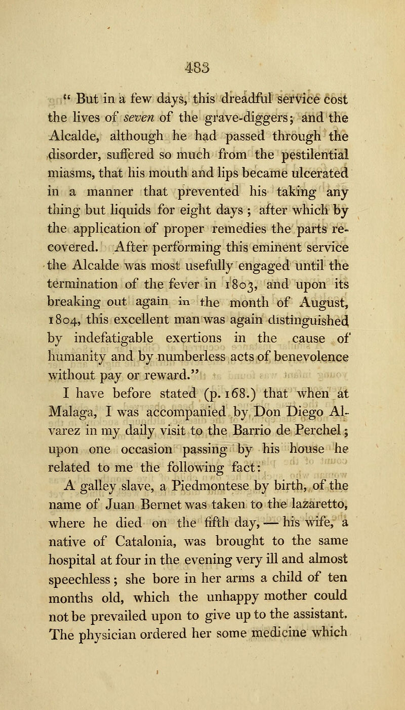*' But in a few days, this dreadful sei*vice cost the lives of seven of the grave-diggers; and the Alcalde, although he had passed through the (disorder, suffered so much from the pestilential miasms, that his mouth and lips became ulcerated in a manner that prevented his taking any thing but liquids for eight days ; after which by the application of proper remedies the parts re- covered. After performing this eminent service the Alcalde was most usefully engaged until the termination of the fever in 1803, and upon its breaking out again in the month of August, 1804, this excellent man was again distinguished by indefatigable exertions in the cause of humanity and by numberless acts of benevolence without pay or reward. I have before stated (p. 168.) that when at Malaga, I was accompanied by Don Diego Al- varez in my daily visit to the Barrio de Perchel; upon one occasion passing by his house he related to me the following; fact: A galley slave, a Piedmontese by birth, of the name of Juan Bernet was taken to the lazaretto, where he died on the fifth day, — his wife, a native of Catalonia, was brought to the same hospital at four in the evening very ill and almost speechless; she bore in her arms a child of ten months old, which the unhappy mother could not be prevailed upon to give up to the assistant. The physician ordered her some medicine which