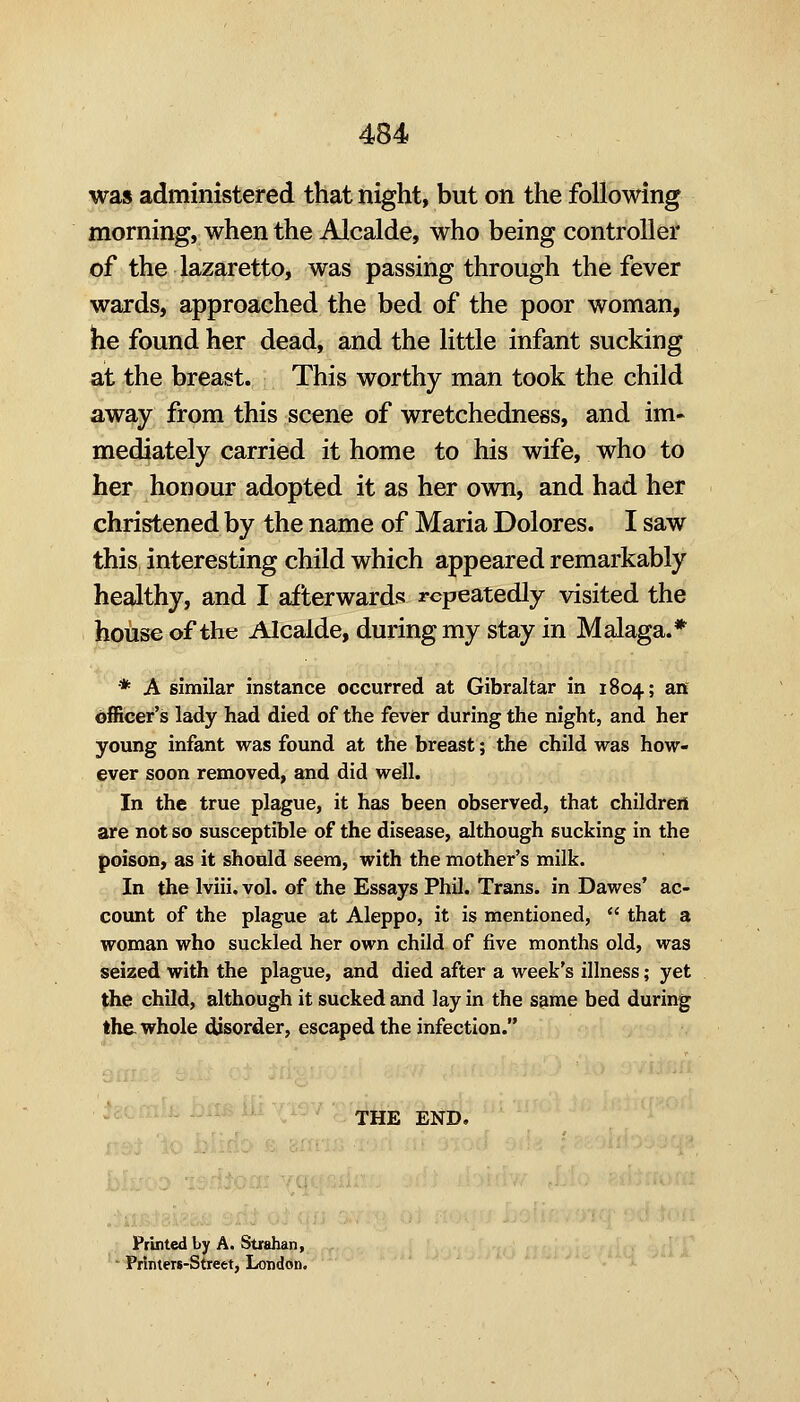 was administered that night, but on the following morning, when the Alcalde, who being controller of the lazaretto, was passing through the fever wards, approached the bed of the poor woman, he found her dead, and the little infant sucking at the breast. This worthy man took the child away from this scene of wretchedness, and im- mediately carried it home to his wife, who to her honour adopted it as her own, and had her christened by the name of Maria Dolores. I saw this interesting child which appeared remarkably healthy, and I afterwards repeatedly visited the house of the Alcalde, during my stay in Malaga.* * A similar instance occurred at Gibraltar in 1804; an officer's lady had died of the fevfer during the night, and her young infant was found at the breast; the child was how- ever soon removed, and did well. In the true plague, it has been observed, that children are not so susceptible of the disease, although sucking in the poison, as it should seem, with the mother's milk. In the Iviii. vol. of the Essays Phil. Trans, in Dawes' ac- count of the plague at Aleppo, it is mentioned, that a woman who suckled her own child of five months old, was seized with the plague, and died after a week's illness; yet the child, although it sucked and lay in the s^me bed during the. whole disorder, escaped the infection. THE END. Printed by A. Strahan, Printers-Street, London.