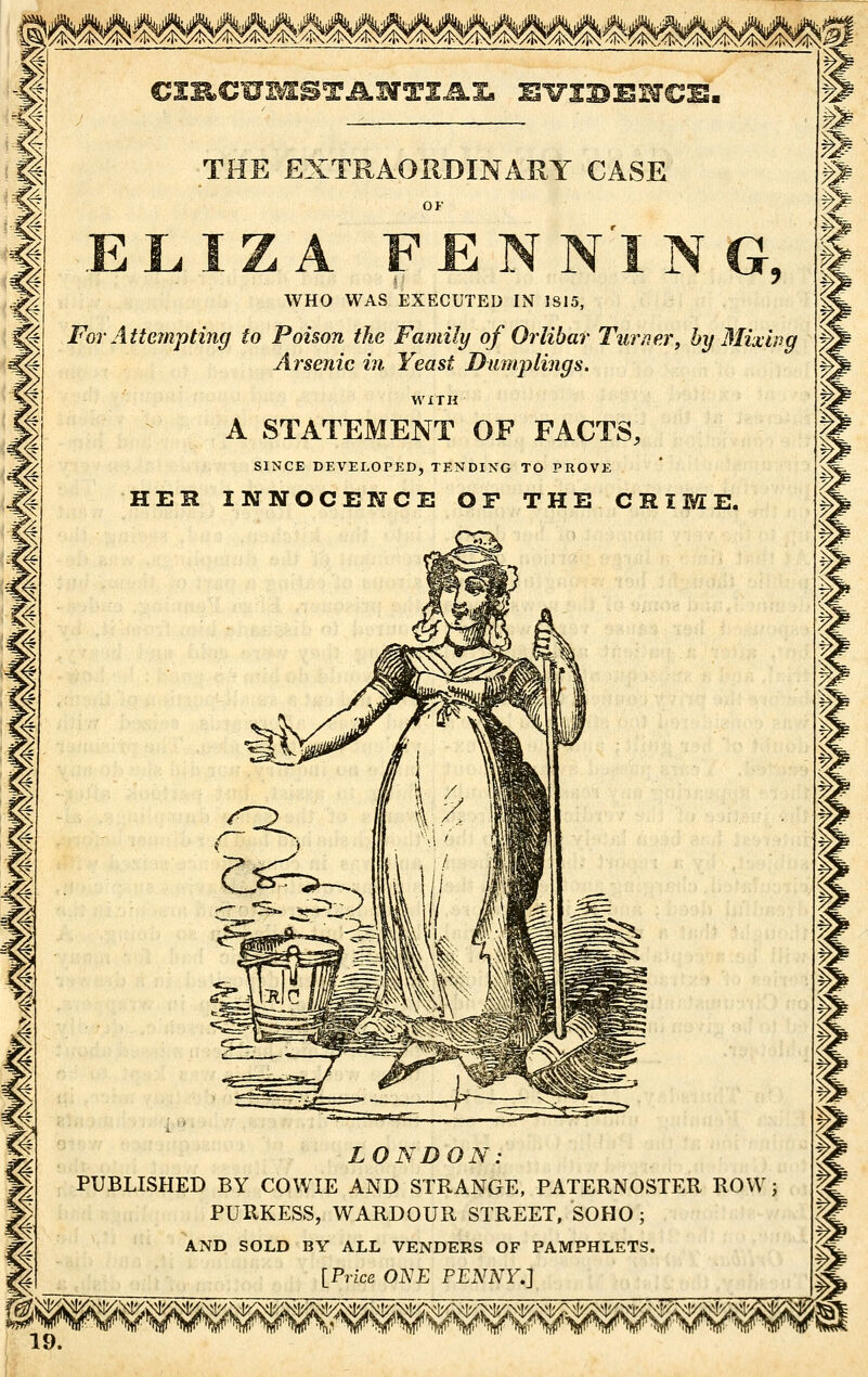 I I i I g THE EXTRAORDINARY CASE WHO WAS EXECUTED IN 1S15, For Atte?npting to Poison the Family of Orlibar Turner, by Mixing Arsenic in. Yeast Dumplings. WITH A STATEMENT OF FACTS, SINCE DEVELOPKD, TENDING TO PROVE HEH INNOCENCE OP THE CRIME. LONDON: PUBLISHED BY COWIE AND STRANGE, PATERNOSTER ROW; PURKESS, WARDOUR STREET, SOHO ; AND SOLD BY ALL VENDERS OF PAMPHLETS. [Price ONE PENNY.]