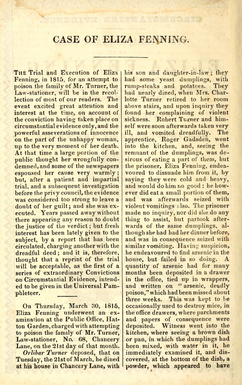 CASE OF ELIZA PENNING. The Trial and Execution of Eliza Penning-, in 1815, for an attempt to poison the family of Mr. Turner, the Law-stationer, will be in the recol- lection of most of our readers. The event excited great attention and interest at the time, on account of the conviction having- taken place on circumstantial evidence only, and the powerful asseverations of innocence on the part of the unhappy woman, np to the very moment of her death. At that time a large portion of the public thought her wrongfully con- demned, and some of the newspapers espoused her cause very warmly ; but, after a patient and impartial trial, and a subsequent investigation before the privy council, the evidence was considered too strong to leave a doubt of her guilt; and she was ex- ecuted. Years passed away without there appearing any reason to doubt the justice of the verdict; but fresh interest lias been lately given to the subject, by a report that has been circulated, charging another with the dreadful deed; and it is, therefore, thought that a reprint of the trial will be acceptable, as the first of a series of extraordinary Convictions on Circumstantial Evidence, intend- ed to be given in the Universal Pam- phleteer. On Thursday, March 80, 1816, Eliza Fenning underwent an ex- amination at the Public Office, Hat- ton Garden, charged with attempting to poison the family of Mr. Turner, Law-stationer, No. 68, Chancery Lane, on the 2lst day of that month. Orlibar Tiirney^ deposed, that on Tuesday, the 21st of M arch, he dined at his house in Chancery Lane, with his son and daughter-in-law ; they had some yeast dumplings, with rump-steaks and potatoes. They had nearly dined, when Mrs. Char- lotte Turner retired to her room above stairs, and upon inquiry they found her complaining of violent sickness. Robert Turner and him- self were soon afterwards taken very ill, and vomited dreadfully. The apprentice, Roger Gadsden, went into the kitchen, and, seeing the remnant of the dumplings, was de- sirous of eating a part of them, but the prisoner, Eliza Fenning, endea- voured to dissuade him from it, by- saying they were cold and heavy, and would do him no good : he how- ever did eat a small portion of them, and was afterwards seized with violent vomitings also. The prisoner made no inquiry, nor did she do any thing to assist, but partook after- wards of the same dumplings, al- though she had had her dinner before, and was in consequence seized with similar vomiting. Having suspicion, he endeavoured to iind arsenic in the house, but failed in so doing. A quantity of arsenic had for many months been deposited in a drawer in the office, tied up in wrappers, and written on '* arsenic, deadly poison, which had been missed about three weeks. This was kept to be occasionally used to destroy mice, in the office drawers, where parchments and papers of consequence were deposited. Witness went into the kitchen, where seeing a brown dish or pan, in which the dumplings had been mixed, with water in it, he immediately examined it, and dis- covered, at the bottom of the dish, a powder, which appeared to have