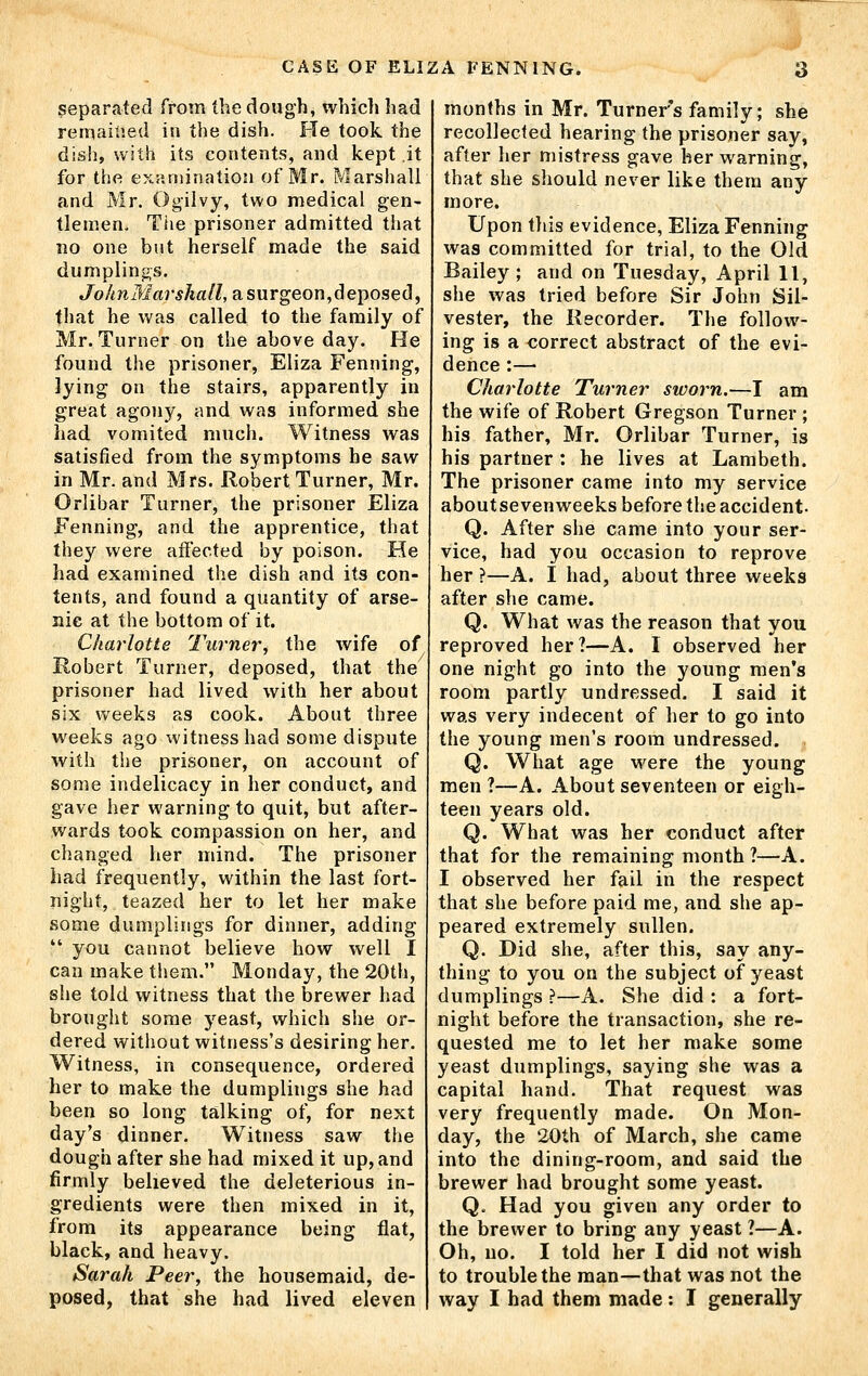 separated from the dough, which had remained in the dish. He took the dish, with its contents, and kept it for the examination of Mr. Marshall and Mr. Ogilvy, two medical gen- tlemen. Tiie prisoner admitted that no one but herself made the said dumplings. Jo/miWar,s/i«/Z, a surgeon,deposed, that he was called to the family of Mr. Turner on the above day. He found the prisoner, Eliza Penning, lying on the stairs, apparently in great agony, and was informed she had vomited much. Witness was satisfied from the symptoms he saw in Mr. and Mrs. Robert Turner, Mr. Orlibar Turner, the prisoner Eliza Fenning, and the apprentice, that they were affected by poison. He had examined the dish and its con- tents, and found a quantity of arse- nic at the bottom of it. Charlotte Turner, the wife of Robert Turner, deposed, that the prisoner had lived with her about six weeks as cook. About three weeks ago witness had some dispute with the prisoner, on account of some indelicacy in her conduct, and gave her warning to quit, but after- wards took compassion on her, and changed her mind. The prisoner had frequently, within the last fort- night, teazed her to let her make some dumplings for dinner, adding  you cannot believe how well I can make them. Monday, the 20th, she told witness that the brewer had brought some yeast, which she or- dered witliout witness's desiring her. Witness, in consequence, ordered her to make the dumplings she had been so long talking of, for next day's dinner. Witness saw the dough after she had mixed it up, and firmly believed the deleterious in- gredients were then mixed in it, from its appearance being flat, black, and heavy. Sarah Peer, the housemaid, de- posed, that she had lived eleven months in Mr. Turner's family; she recollected hearing the prisoner say, after her mistress gave her warning, that she should never like them any more. Upon tliis evidence, Eliza Fenning was committed for trial, to the Old Bailey; and on Tuesday, April 11, she was tried before Sir John Sil- vester, the Recorder. The follow- ing is a correct abstract of the evi- dence :— Charlotte Turner sworn.—I am the wife of Robert Gregson Turner ; his father, Mr. Orlibar Turner, is his partner : he lives at Lambeth. The prisoner came into my service aboutsevenweeks before the accident. Q. After she came into your ser- vice, had you occasion to reprove her ?—A. I had, about three weeks after she came. Q. What was the reason that you reproved her?—A. I observed her one night go into the young men's room partly undressed. I said it was very indecent of her to go into the young men's room undressed. Q. What age were the young men ?—A. About seventeen or eigh- teen years old. Q. What was her conduct after that for the remaining month ?—A. I observed her fail in the respect that she before paid me, and she ap- peared extremely sullen. Q. Did she, after this, say any- thing to you on the subject of yeast dumplings ?—A. She did : a fort- night before the transaction, she re- quested me to let her make some yeast dumplings, saying she was a capital hand. That request was very frequently made. On Mon- day, the 20th of March, she came into the dining-room, and said the brewer had brought some yeast. Q. Had you given any order to the brewer to bring any yeast ?—A. Oh, no. I told her I did not wish to trouble the man—that was not the way I had them made: I generally