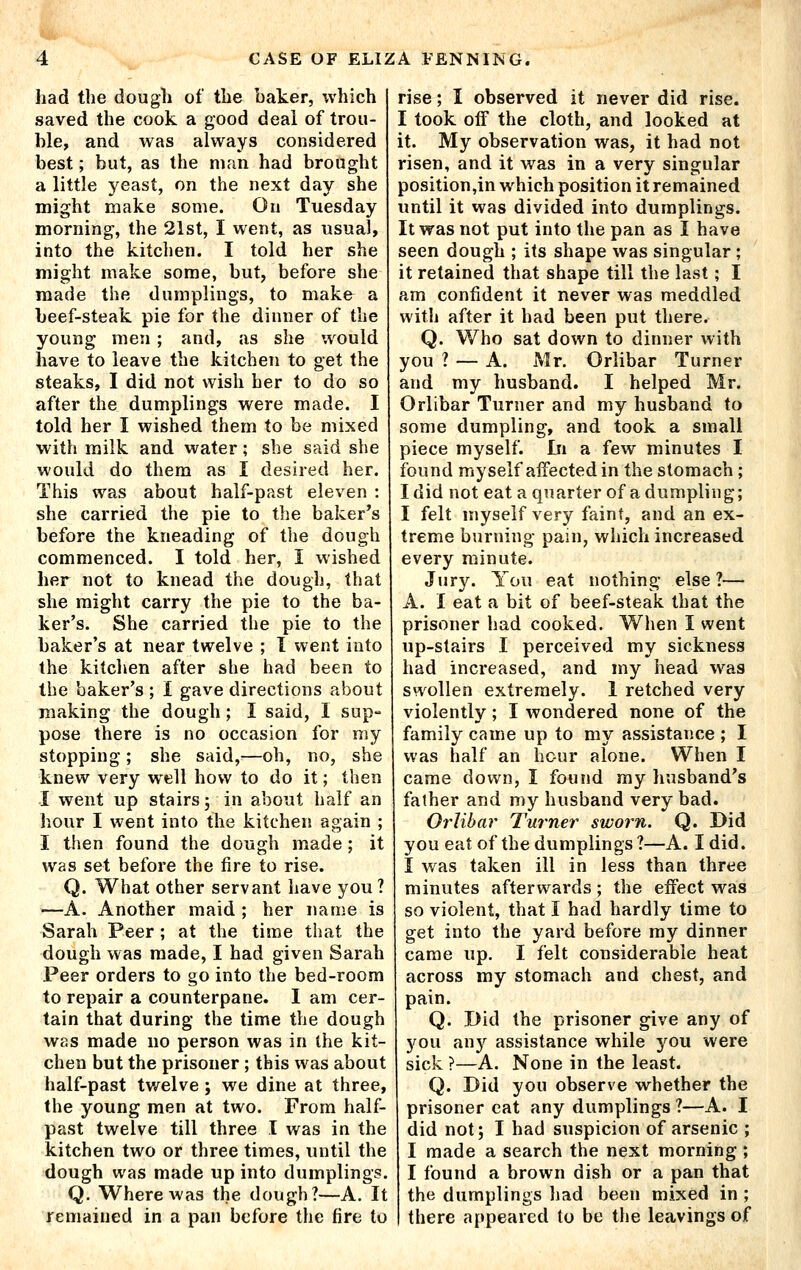 had the dough of the baker, which saved the cook a good deal of trou- ble, and was always considered best; but, as the man had brought a little yeast, on the next day she might make some. On Tuesday morning, the 21st, I went, as usual, into the kitclien. I told her she might make some, but, before she made tlie dumplings, to make a beef-steak pie for the dinner of the young men ; and, as she would have to leave the kitchen to get the steaks, I did not wish her to do so after the dumplings were made. I told her I wished them to be mixed with milk and water; she said she would do them as I desired her. This was about half-past eleven : she carried the pie to the baker's before the kneading of the dough commenced. I told her, I wished her not to knead the dough, that she might carry the pie to the ba- ker's. She carried the pie to the baker's at near twelve ; I went into the kitchen after she had been to the baker's ; I gave directions about making the dough; I said, 1 sup- pose there is no occasion for my stopping; she said,—oh, no, she knew very well how to do it; then I went up stairs; in about half an hour I went into the kitchen again ; I then found the dough made; it was set before the fire to rise. Q. What other servant have you ? —A. Another maid ; her name is Sarah Peer; at the time that the dough was made, I had given Sarah Peer orders to go into the bed-room to repair a counterpane. I am cer- tain that during the time the dough was made no person was in the kit- chen but the prisoner; this was about half-past twelve ; we dine at three, the young men at two. From half- past twelve till three I was in the kitchen two or three times, until the dough was made up into dumplings. Q. Where was the dough?—A. It remained in a pan before the fire to rise; I observed it never did rise. I took off the cloth, and looked at it. My observation was, it had not risen, and it was in a very singular position,in which position it remained until it was divided into dumplings. It was not put into the pan as I have seen dough ; its shape was singular; it retained that shape till the last; I am confident it never was meddled with after it had been put there. Q. Who sat down to dinner with you ? — A. Mr. Orlibar Turner and my husband. I helped Mr. Orlibar Turner and my husband to some dumpling, and took a small piece myself. In a few minutes I found myself affected in the stomach; Idid not eat a quarter of a dumpling; I felt myself very faint, and an ex- treme burning pain, which increased every minute. Jury. You eat nothing else ?— A. I eat a bit of beef-steak that the prisoner had cooked. When I went up-stairs I perceived my sickness had increased, and my head w^as swollen extremely. 1 retched very violently ; I wondered none of the family came up to my assistance ; I was half an hour alone. When I came down, I found my husband's father and my husband very bad. Orlibar Turner sworn. Q. Did you eat of the dumplings?—A. I did. I was taken ill in less than three minutes afterwards; the effect was so violent, that I had hardly time to get into the yard before my dinner came up. I felt considerable heat across my stomach and chest, and pain. Q. Did the prisoner give any of you anjr assistance while you were sick ?—A. None in the least. Q. Did you observe whether the prisoner cat any dumplings ?—A. I did not; I had suspicion of arsenic ; I made a search the next morning ; I found a brown dish or a pan that the dumplings had been mixed in ; there appeared to be the leavings of