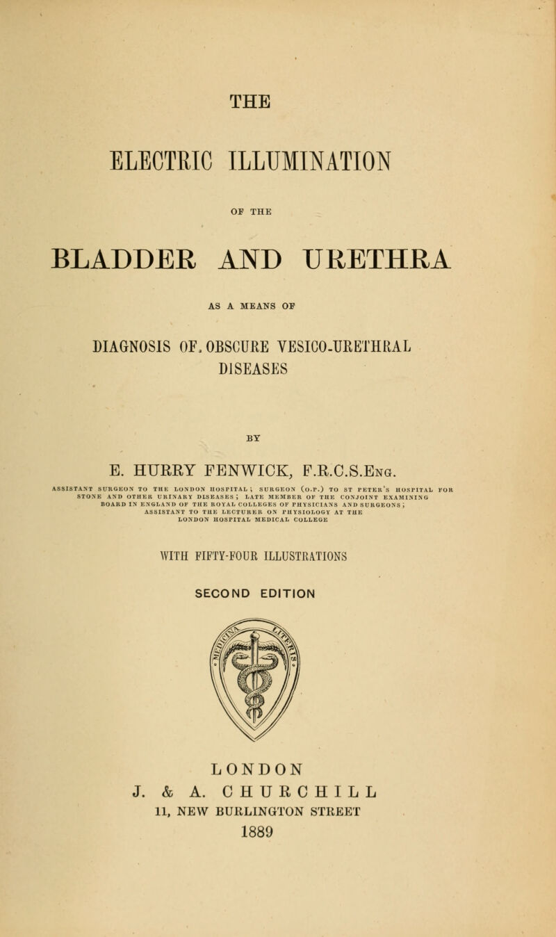 ELECTRIC ILLUMINATION BLADDER AND URETHRA AS A MEANS OF DIAGNOSIS OF, OBSCURE VESICOURETHRAL DISEASES BY E. HURRY FENWICK, P.R.C.S.Eng. ASSISTANT SURGEON TO THE LONDON HOSPITAL ; SURGEON (o.P.) TO ST PETEr's HOSPITAL FOR STONE AND OTHER URINARY DISEASES; LATE MEMBER OF THE CONJOINT EXAMINING BOARD IN ENGLAND OF THE ROYAL COLLEGES OF PHYSICIANS AND SURGEONS J ASSISTANT TO THE LECTURER ON PHYSIOLOGY AT THE LONDON HOSPITAL MEDICAL COLLEGE WITH FIFTY-FOUR ILLUSTRATIONS SECOND EDITION LONDON J. & A. CHURCHILL 11, NEW BURLINGTON STREET 1889