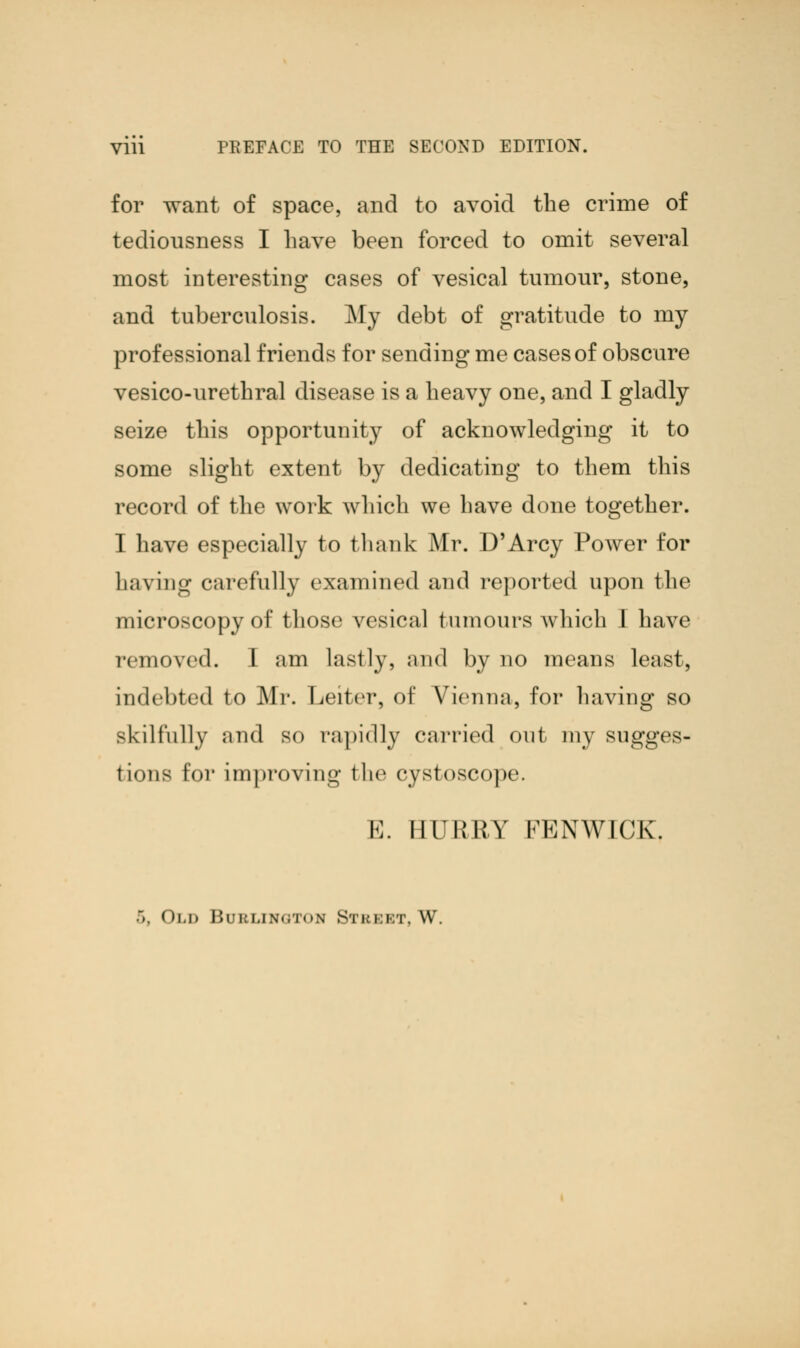 for want of space, and to avoid the crime of tediousness I have been forced to omit several most interesting cases of vesical tumour, stone, and tuberculosis. My debt of gratitude to my professional friends for sending me cases of obscure vesico-urethral disease is a heavy one, and I gladly seize this opportunity of acknowledging it to some slight extent by dedicating to them this record of the work which we have done together. I have especially to thank Mr. D'Arcy Power for having carefully examined and reported upon the microscopy of those vesical tumours which I have removed. 1 am lastly, and by no means least, indebted to Mr. Leiter, of Vienna, for having so skilfully and so rapidly carried out my sugges- t ions lor improving the cystoscope. E. HURRY FENWICK. ~>. < )i.d r>ri:i,iN«;r«>.\ Stkkkt, W.