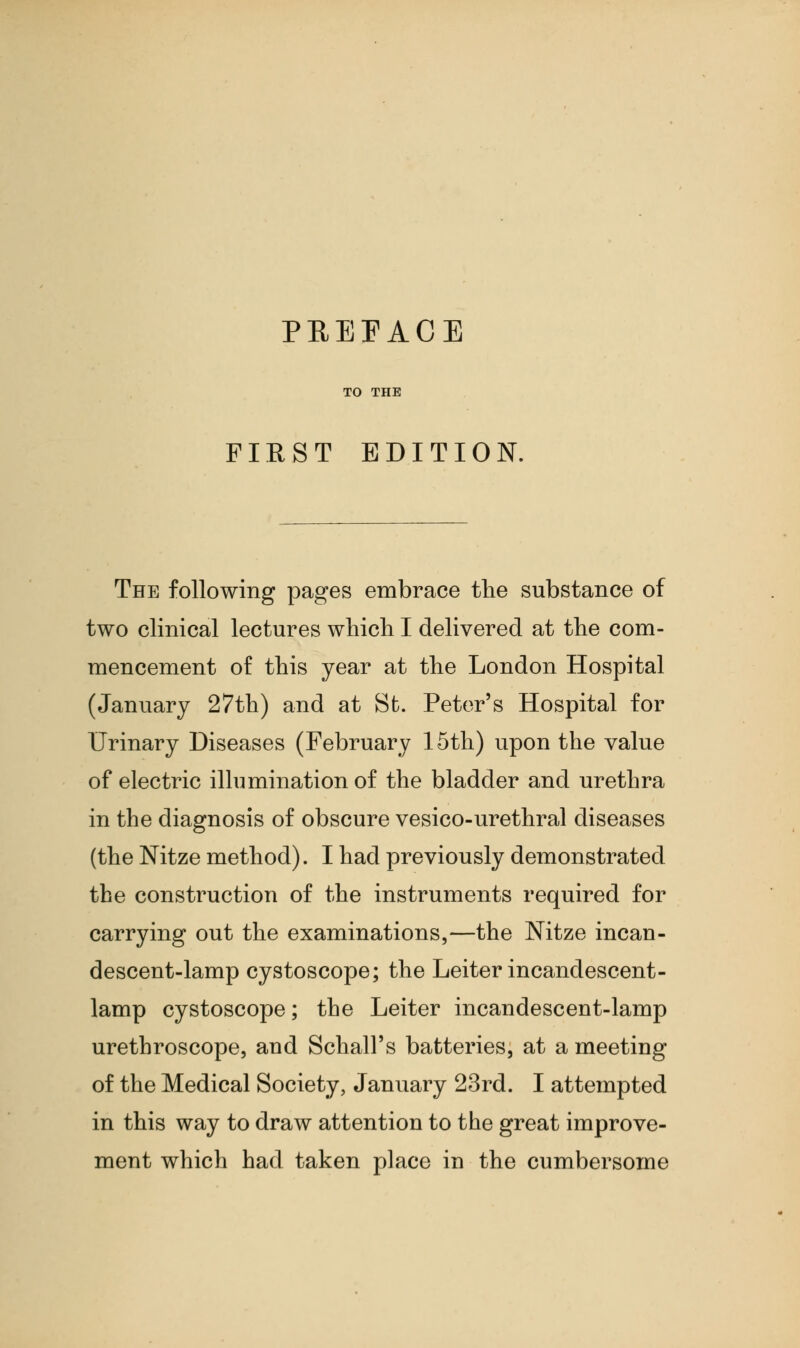 TO THE FIRST EDITION. The following pages embrace the substance of two clinical lectures which I delivered at the com- mencement of this year at the London Hospital (January 27th) and at St. Peter's Hospital for Urinary Diseases (February 15th) upon the value of electric illumination of the bladder and urethra in the diagnosis of obscure vesico-urethral diseases (the Nitze method). I had previously demonstrated the construction of the instruments required for carrying out the examinations,—the Nitze incan- descent-lamp cystoscope; the Leiter incandescent- lamp cystoscope; the Leiter incandescent-lamp urethroscope, and Schall's batteries, at a meeting of the Medical Society, January 23rd. I attempted in this way to draw attention to the great improve- ment which had taken place in the cumbersome