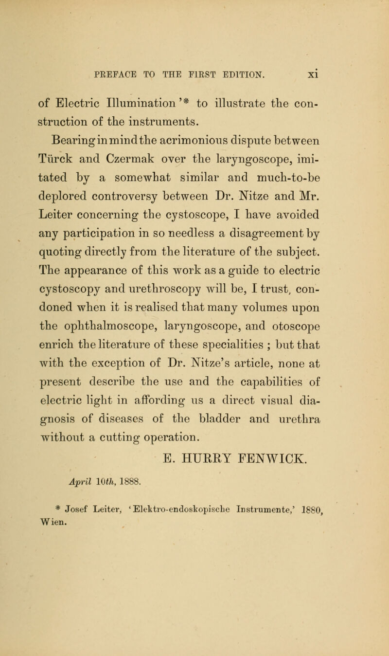 of Electric Illumination'* to illustrate the con- struction of the instruments. Bearing in mind the acrimonious dispute between Tiirck and Czermak over the laryngoscope, imi- tated by a somewhat similar and much-to-be deplored controversy between Dr. Nitze and Mr. Leiter concerning the cystoscope, I have avoided any participation in so needless a disagreement by quoting directly from the literature of the subject. The appearance of this work as a guide to electric cystoscopy and urethroscopy will be, I trust, con- doned when it is realised that many volumes upon the ophthalmoscope, laryngoscope, and otoscope enrich the literature of these specialities ; but that with the exception of Dr. Nitze's article, none at present describe the use and the capabilities of electric light in affording us a direct visual dia- gnosis of diseases of the bladder and urethra without a cutting operation. E. HURRY FEN WICK. April 10th, 1888. # Josef Leiter, 'Elektro-endoskopiscbe Instrumente,' 1880, Wien.