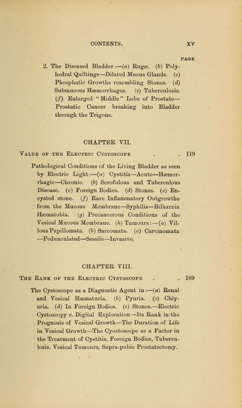 PAGE The Diseased Bladder:—(a) Rugae, (b) Poly- hedral Quiltings—Dilated Mucus Glands, (c) Phosphatic Growths resembling Stones, (d) Submucous Hemorrhages, (e) Tuberculosis. (/) Enlarged  Middle  Lobe of Prostate— Prostatic Cancer breaking into Bladder through the Trigone. CHAPTER VII. Value of the Electric Cystoscope . . 119 Pathological Conditions of the Living Bladder as seen by Electric Light:—(a) Cystitis—Acute—Hemor- rhagic—Chronic, (b) Scrofulous and Tuberculous Disease, (c) Foreign Bodies, (d) Stones, (e) En- cysted stone. (/) Rare Inflammatory Outgrowths from the Mucous Membrane—Syphilis—Bilharzia Heinatobia. (g) Precancerous Conditions of the Vesical Mucous Membrane, (h) Tumours:—(a) Vil- lous Papillomata. (b) Sarcomata, (c) Carcinomata —Pedunculated—Sessile—Invasive. CHAPTER VIII. The Rank op the Electric Cystoscope . . 189 The Cystoscope as a Diagnostic Agent in:—(a) Renal and Vesical Hematuria. (6) Pyuria, (c) Chly- uria. (d) In Foreign Bodies, (e) Stones.—Electric Cystoscopy v. Digital Exploration—Its Rank in the Prognosis of Vesical Growth—The Duration of Life in Vesical Growth—The Cyostoscope as a Factor in the Treatment of Cystitis, Foreign Bodies, Tubercu- losis, Vesical Tumours, Supra-pubic Prostatectomy.