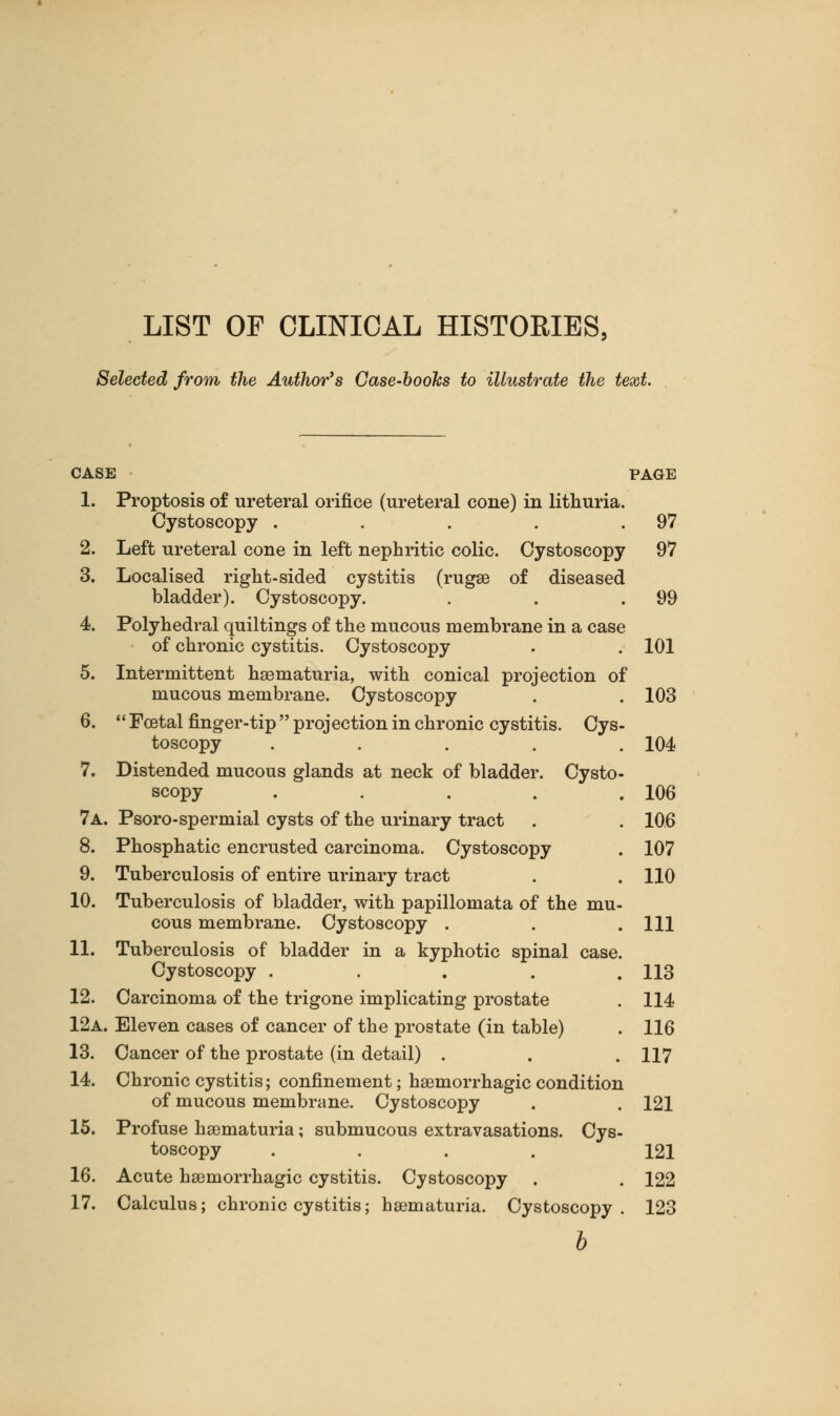 LIST OF CLINICAL HISTORIES, Selected from the Author's Case-boohs to illustrate the text. CASE PAGE 1. Proptosis of ureteral orifice (ureteral cone) in lithuria. Cystoscopy . . . . .97 2. Left ureteral cone in left nephritic colic. Cystoscopy 97 3. Localised right-sided cystitis (rugae of diseased bladder). Cystoscopy. . . .99 4. Polyhedral quiltings of the mucous membrane in a case of chronic cystitis. Cystoscopy . . 101 5. Intermittent hematuria, with conical projection of mucous membrane. Cystoscopy . . 103 6.  Foetal finger-tip  projection in chronic cystitis. Cys- toscopy ..... 104 7. Distended mucous glands at neck of bladder. Cysto- scopy . . . . .106 7a. Psoro-spermial cysts of the urinary tract . . 106 8. Phosphatic encrusted carcinoma. Cystoscopy . 107 9. Tuberculosis of entire urinary tract . . 110 10. Tuberculosis of bladder, with papillomata of the mu- cous membrane. Cystoscopy . . .111 11. Tuberculosis of bladder in a kyphotic spinal case. Cystoscopy ..... 113 12. Carcinoma of the trigone implicating prostate . 114 12a. Eleven cases of cancer of the prostate (in table) . 116 13. Cancer of the prostate (in detail) . . . 117 14. Chronic cystitis; confinement; haemorrhagic condition of mucous membrane. Cystoscopy . . 121 15. Profuse haematuria; submucous extravasations. Cys- toscopy .... 121 16. Acute haemorrhagic cystitis. Cystoscopy . . 122 17. Calculus; chronic cystitis; haematuria. Cystoscopy. 123 b