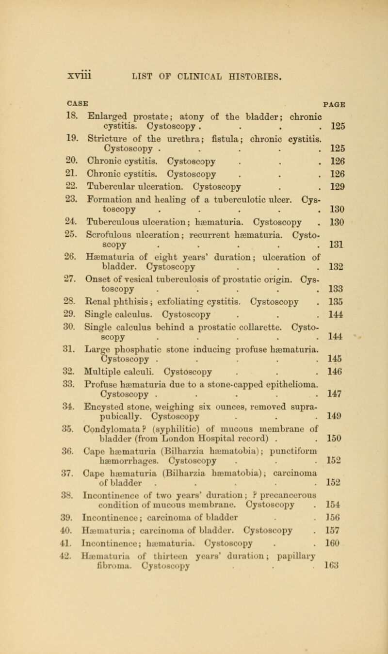 CASE PAGE 18. Enlarged prostate; atony of the bladder; chronic cystitis. Cystoscopy .... 125 19. Stricture of the urethra; fistula; chronic cystitis. Cystoscopy ..... 125 20. Chronic cystitis. Cystoscopy . . . 126 21. Chronic cystitis. Cystoscopy . . . 126 22. Tubercular ulceration. Cystoscopy . . 129 23. Formation and healing of a tuberculotic ulcer. Cys- toscopy ..... 130 24. Tuberculous ulceration; hematuria. Cystoscopy . 130 25. Scrofulous ulceration; recurrent hsematuria. Cysto- scopy . . . . .131 26. Hematuria of eight years' duration; ulceration of bladder. Cystoscopy . . . 132 27. Onset of vesical tuberculosis of prostatic origin. Cys- toscopy ..... 133 28. Renal phthisis; exfoliating cystitis. Cystoscopy . 135 29. Single calculus. Cystoscopy . . . 144 30. Single calculus behind a prostatic collarette. Cysto- scopy ..... 144 31. Large phosphatic stone inducing profuse hematuria. Cystoscopy . . . 145 32. Multiple calculi. Cystoscopy . . . 146 33. Profuse hematuria due to a stone-capped epithelioma. Cystoscopy ..... 147 34. Encysted stone, weighing six ounces, removed supra- pubically. Cystoscopy . . . 149 35. Condylomata? (syphilitic) of mucous membrane of bladder (from London Hospital record) . . 150 86. Cape hematuria (Bilharzia hematoma); punctiform hemorrhages. Cystoscopy . . . 152 :>7. Cape li.tiii.it mia (Bilharzia haunatobia); carcinoma of bladder . . . .152 Incontinence of two jean* duration; P precancerous condition of muooni membrane. Cystoscopy . L54 Iii<-• >i11 in.■lie.'; carcinoma of bladder • . 156 10. Eannatnria; carcinoma of bladder. Oyetoecopj . 157 U. Incontinence; hematuria Oy boaoopj . . 160 IJ. Hauiat una of thirteen years' duration j papillary fibroma. Oyato oopj . 169