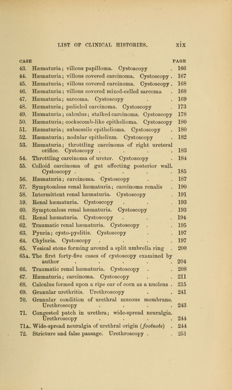 49. 50. 51. 52. 53. 54. 55. 56. 57. 58. 59. 60. 61. 62. 63. 64. 65. 66. 67. 68. 69. 70. CASE PAGE 43. Hematuria; villous papilloma. Cystoscopy . 166 44. Hematuria; villous covered carcinoma. Cystoscopy . 167 45. Hematuria; villous covered carcinoma. Cystoscopy . 168 46. Hematuria; villous covered mixed-celled sarcoma . 168 47. Hematuria; sarcoma. Cystoscopy . . 169 48. Hematuria; pedicled carcinoma. Cystoscopy . 173 Hematuria ; calculus; stalked carcinoma. Cystoscopy 178 Hsematuria; cockscomb-like epithelioma. Cystoscopy 180 Hsematuria; subsessile epithelioma. Cystoscopy . 180 Hematuria; nodular epithelium. Cystoscopy . 182 Hsematuria; throttling carcinoma of right ureteral orifice. Cystoscopy .... 183 Throttling carcinoma of ureter. Cystoscopy . 184 Colloid carcinoma of gut affecting posterior wall. Cystoscopy ..... 185 Hsematuria; carcinoma. Cystoscopy . . 187 Symptomless renal hsematuria; carcinoma renalis . 190 Intermittent renal hsematuria. Cystoscopy . 191 Renal hsematuria. Cystoscopy . . . 193 Symptomless renal hsematuria. Cystoscopy . 193 Renal hsematuria. Cystoscopy . . . 194 Traumatic renal hsematuria. Cystoscopy . . 195 Pyuria; cysto-pyelitis. Cystoscopy . . 197 Chyluria. Cystoscopy .... 197 Vesical stone forming around a split umbrella ring . 200 65a. The first forty-five cases of cystoscopy examined by author . . . . .204 Traumatic renal hsematuria. Cystoscopy . . 208 Hsematuria; carcinoma. Cystoscopy . . 211 Calculus formed upon a ripe ear of corn as a nucleus . 215 Granular urethritis. Urethroscopy . . 241 Granular condition of urethral mucous membrane. Urethroscopy .... 243 71. Congested patch in urethra; wide-spread neuralgia. Urethroscopy .... 244 71a. Wide-spread neuralgia of urethral origin (footnote) . 244 72. Stricture and false passage. Urethroscopy . . 251
