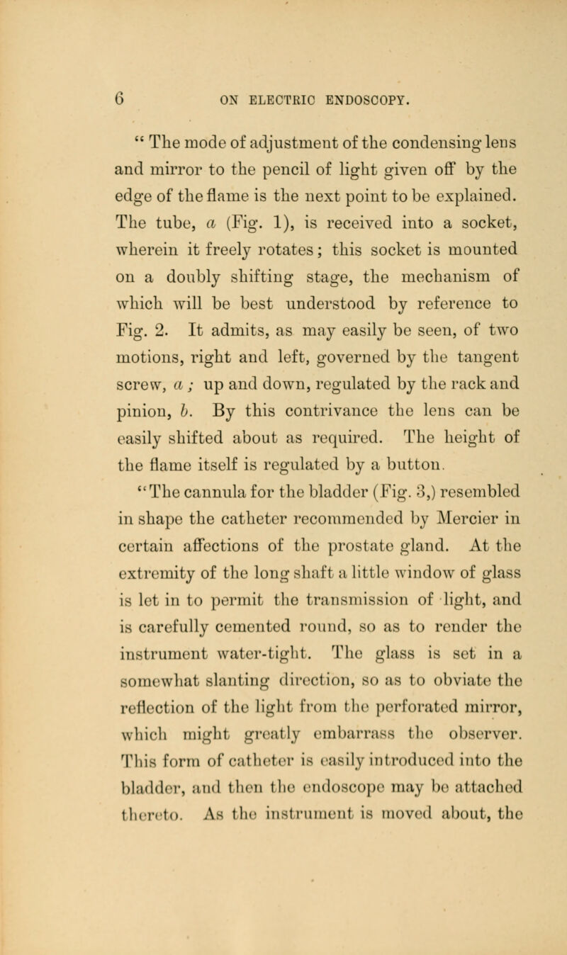 M The mode of adjustment of the condensing lens and mirror to the pencil of light given off by the edge of the flame is the next point to be explained. The tube, a (Fig. 1), is received into a socket, wherein it freely rotates; this socket is mounted on a doubly shifting stage, the mechanism of which will be best understood by reference to Fig. 2. It admits, as may easily be seen, of two motions, right and left, governed by the tangent screw, a ; up and down, regulated by the rack and pinion, b. By this contrivance the lens can be easily shifted about as required. The height of the flame itself is regulated by a button. The cannula for the bladder (Fig. 3,) resembled in shape the catheter recommended by Mercier in certain affections of the prostate gland. At the extremity of the long shaft a little window of glass is let in to permit the transmission of light, and is carefully cemented round, so as to render the instrument water-tight. The glass is set in a somewhat slanting direction, so as to obviate the reflection of the lighl from the perforated mirror, wliicli mighl greatly embarrass the observer. This form of catheter is easily introduced into the bladder, and then the endoscope may be attached thereto. As the instrument is moved about, the