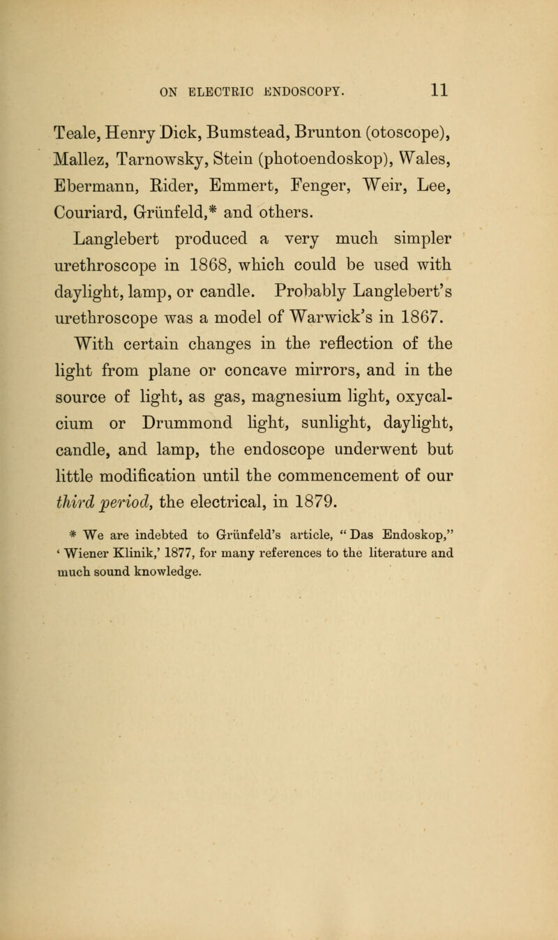 Teale, Henry Dick, Bumstead, Brunton (otoscope), Mallez, Tarnowsky, Stein (photoendoskop), Wales, Ebermann, Eider, Emmert, Fenger, Weir, Lee, Conriard, Griinfeld,* and others. Langlebert produced a very much simpler urethroscope in 1868, which could be used with daylight, lamp, or candle. Probably Langlebert's urethroscope was a model of Warwick's in 1867. With certain changes in the reflection of the light from plane or concave mirrors, and in the source of light, as gas, magnesium light, oxycal- cium or Drummond light, sunlight, daylight, candle, and lamp, the endoscope underwent but little modification until the commencement of our third period, the electrical, in 1879. * We are indebted to Griinfeld's article, Das Endoskop, ' Wiener Klinik,' 1877, for many references to the literature and much sound knowledge.