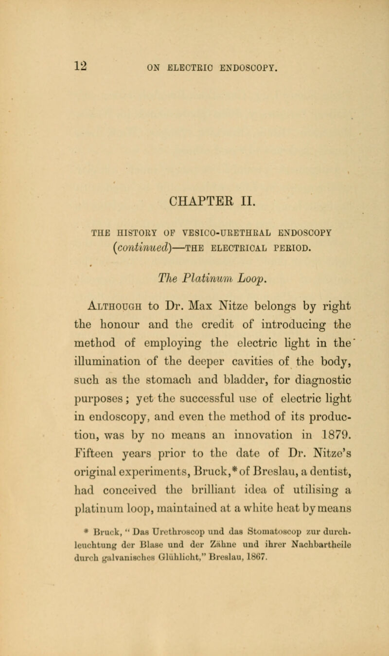 CHAPTER II. THE HISTORY OF VESICO-URETHRAL ENDOSCOPY (continued)—the electrical period. The Platinum Loop. Although to Dr. Max Nitze belongs by right the honour and the credit of introducing the method of employing the electric light in the illumination of the deeper cavities of the body, such as the stomach and bladder, for diagnostic purposes; yet the successful use of electric light in endoscopy, and even the method of its produc- tion, was by no means an innovation in 1879. Fifteen years prior to the date of Dr. Nitze's original experiments, Bruck,*of Breslau, a dentist, had conceived the brilliant idea of utilising a platinum Loop, maintained al a white heat by means * Brook, Dm Urethroooop and d*i Stomatoaoop Eurduroh- lenohtnng der Bloat and der Z&hne and ihrer Naohbartfreile dnrob galfaniaohei GHfthlicht, BithIuu, isi;?.