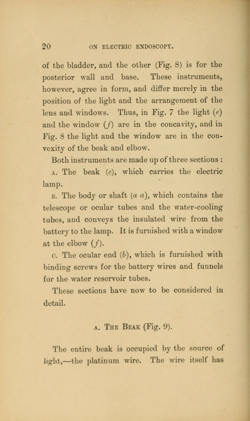 of the bladder, and the other (Fig. 8) is for the posterior wall and base. These instruments, however, agree in form, and differ merely in the position of the light and the arrangement of the lens and windows. Thus, in Fig. 7 the light (e) and the window (/) are in the concavity, and in Fig. 8 the light and the window are in the con- vexity of the beak and elbow. Both instruments are made up of three sections : a. The beak (c), which carries the electric lamp. b. The body or shaft [a a), which contains the telescope or ocular tubes and the water-cooling tubes, and conveys the insulated wire from the battery to the lamp. It is furnished with a window at the elbow (/). 0. The ocular end (&), which is furnished with binding screws for the battery wires and funnels for the water reservoir tab T], lions have now to be considered in detail. a. Tin: Bias (Fig. (.>). The entire beak is occupied by the Bource of light,—the platinum wire. The wire itself has