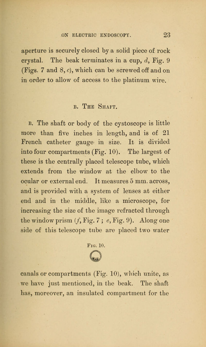 aperture is securely closed by a solid piece of rock crystal. The beak terminates in a cup, d, Fig. 9 (Figs. 7 and 8, c), which can be screwed off and on in order to allow of access to the platinum wire. b. The Shaft. b. The shaft or body of the cystoscope is little more than five inches in length, and is of 21 French catheter gauge in size. It is divided into four compartments (Fig. 10). The largest of these is the centrally placed telescope tube, which extends from the window at the elbow to the ocular or external end. It measures 5 mm. across, and is provided with a system of lenses at either end and in the middle, like a microscope, for increasing the size of the image refracted through the window prism (/, Fig. 7 ; e, Fig. 9). Along one side of this telescope tube are placed two water Fig. 10. canals or compartments (Fig. 10), which unite, as we have just mentioned, in the beak. The shaft has, moreover, an insulated compartment for the