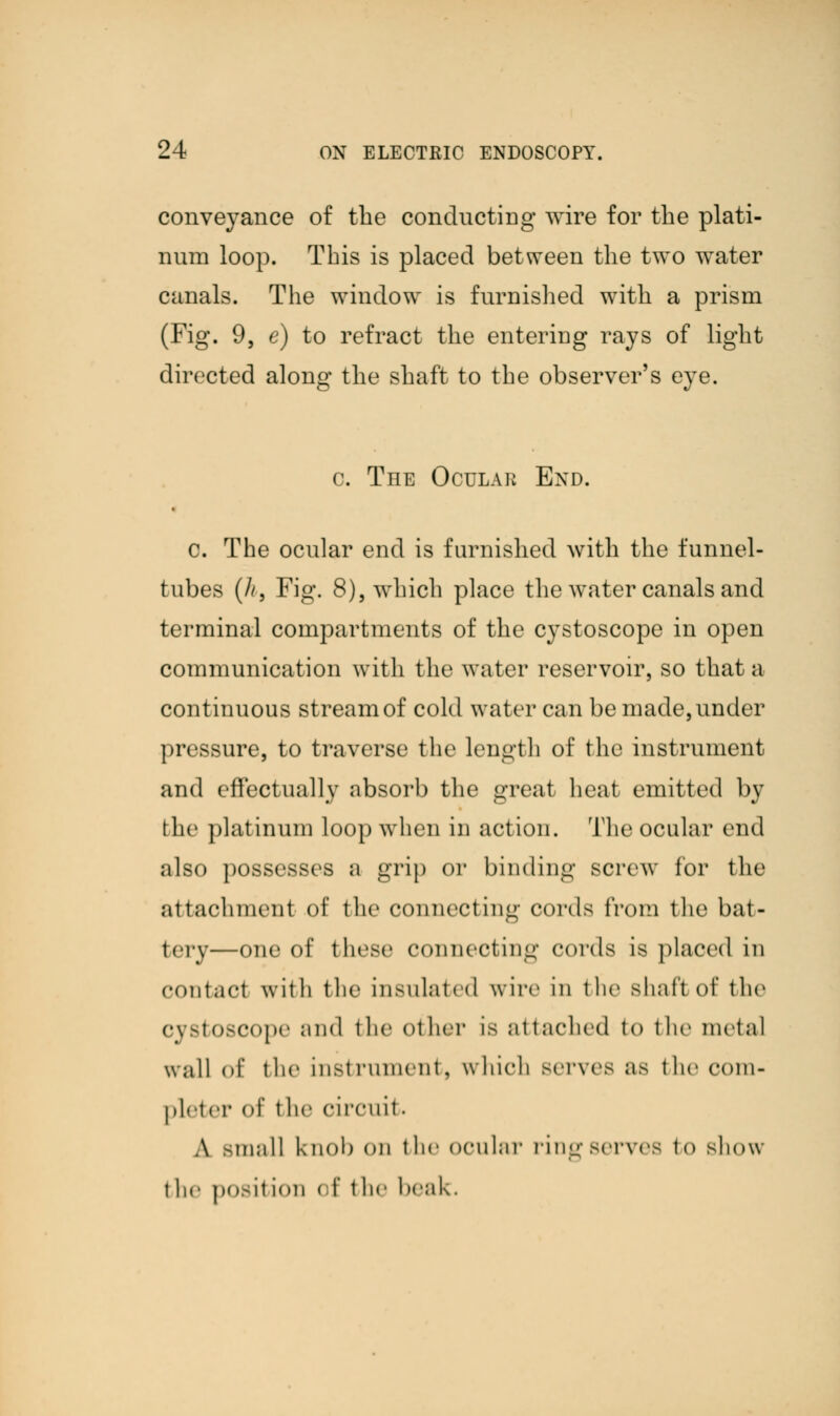 conveyance of the conducting wire for the plati- num loop. This is placed between the two water canals. The window is furnished with a prism (Fig. 9, e) to refract the entering rays of light directed along the shaft to the observer's eye. c. The Oculak End. c. The ocular end is furnished with the funnel- tubes (h, Fig. 8), which place the water canals and terminal compartments of the cystoscope in open communication with the water reservoir, so that a continuous stream of cold water can be made, under pressure, to traverse the length of the instrument and effectually absorb the great beat emitted by the platinum loop when in action. The ocular end also possesses a grip or binding screw for the attachment of the connecting cords from the bat- tery-—one of these connecting cords is placed in contact with the insulate d wire in the shaft of the cystoscope and the other is attached to the metal wall of the mst ruiiiciil, which mtvcs as the com- pleter of the circuit. A -mall knob on the ocular rin^ serves to show t he posit ion el' the heak.