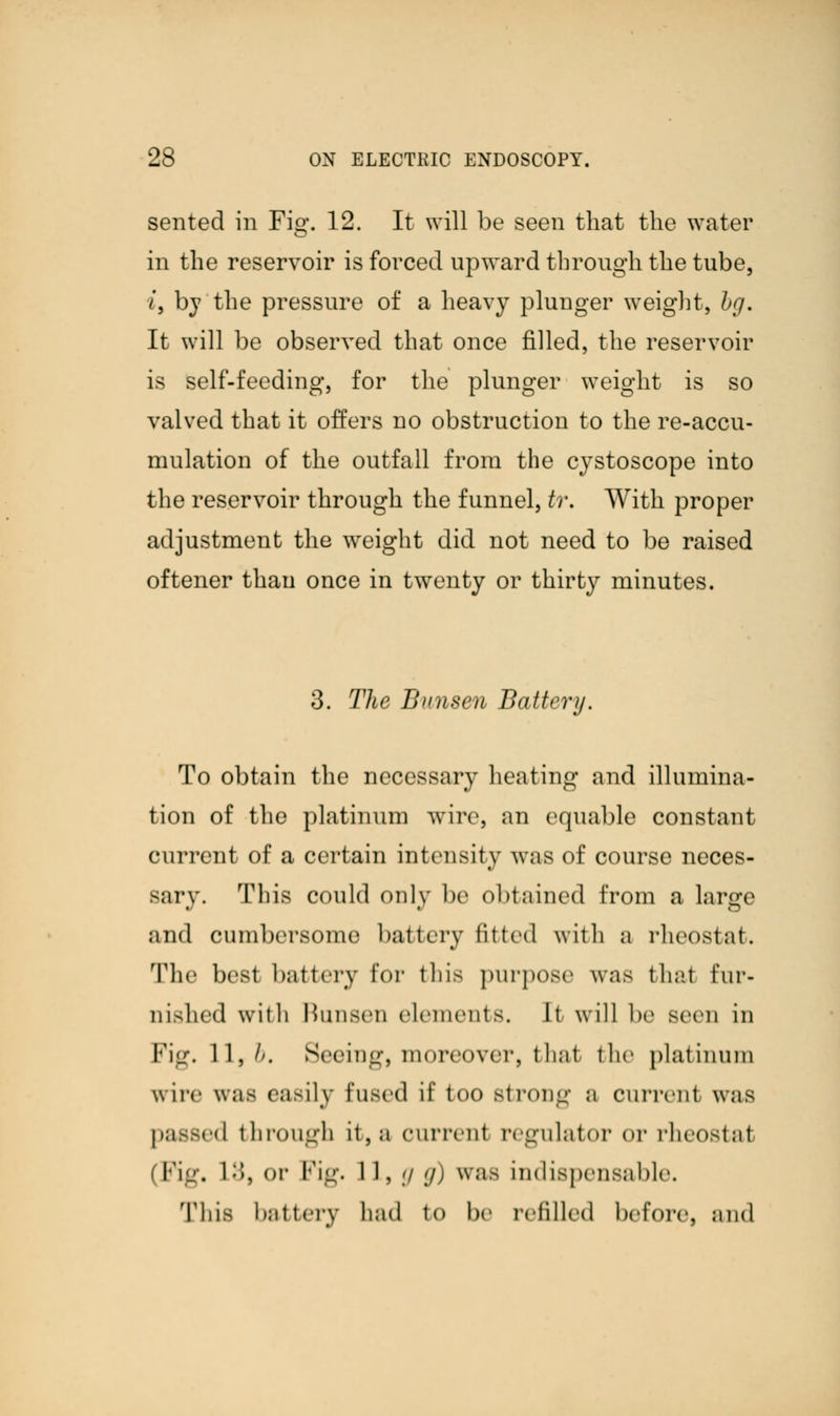 sented in Fig. 12. It will be seen that the water in the reservoir is forced upward through the tube, i, by the pressure of a heavy plunger weight, bg. It will be observed that once filled, the reservoir is self-feeding, for the plunger weight is so valved that it offers no obstruction to the re-accu- mulation of the outfall from the cystoscope into the reservoir through the funnel, tr. With proper adjustment the weight did not need to be raised oftener than once in twenty or thirty minutes. 3. The Bnnsen Battery. To obtain the necessary heating and illumina- tion of the platinum wire, an equable constant current of a certain intensity was of course neces- sary. This could only be obtained from a large and cumbersome battery fitted with a rheostat. The best battery for this purpose was that fur- nished with Hunsen elements. It will be seen in Fig, 11,//. Seeing) moreover, thai the platinum wire was easily Fused it' too strong a current was passed through it, a current regulator or rheostal (Kg, 1;>>, or Fig. 11, g g) was indispensable. This battery had to be refilled before, and