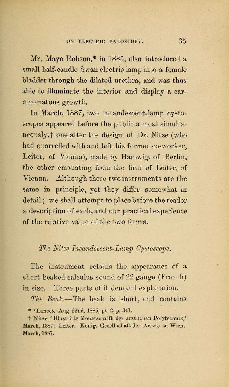 Mr. Mayo Robson,* in 1885, also introduced a small half-candle Swan electric lamp into a female bladder through the dilated urethra, and was thus able to illuminate the interior and display a car- cinomatous growth. In March, 1887, two incandescent-lamp cysto- scopes appeared before the public almost simulta- neously,! one after the design of Dr. Nitze (who had quarrelled with and left his former co-worker, Leiter, of Vienna), made by Hart wig, of Berlin, the other emanating from the firm of Leiter, of Vienna. Although these two instruments are the same in principle, yet they differ somewhat in detail; we shall attempt to place before the reader a description of each, and our practical experience of the relative value of the two forms. The Nitze Incandescent-Lamp Cystoscope. The instrument retains the appearance of a short-beaked calculus sound of 22 gauge (French) in size. Three parts of it demand explanation. The Beah.—The beak is short, and contains * < Lancet,' Aug. 22nd, 1885, pt. 2, p. 341. f Nitze, ' Illustrirte Monatschrift der arztlichen Polytechnik,' March, 1887; Leiter, ' Konig. Gesellschaft der Aerzte zu Wien, March, 1887.