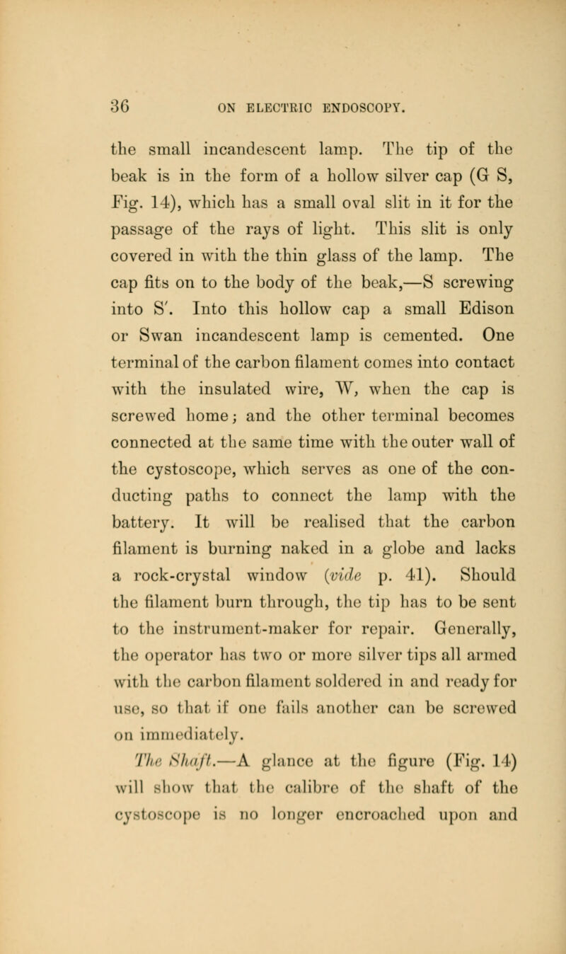 the small incandescent lamp. The tip of the beak is in the form of a hollow silver cap (G S, Fig. 14), which has a small oval slit in it for the passage of the rays of light. This slit is only covered in with the thin glass of the lamp. The cap fits on to the body of the beak,—S screwing into S'. Into this hollow cap a small Edison or Swan incandescent lamp is cemented. One terminal of the carbon filament comes into contact with the insulated wire, W, when the cap is screwed home; and the other terminal becomes connected at the same time with the outer wall of the cystoscope, which serves as one of the con- ducting paths to connect the lamp with the battery. It will be realised that the carbon filament is burning naked in a globe and lacks a rock-crystal window (vide p. 41). Should the filament burn through, the tip lias to be sent to the instrument-maker for repair. Generally, t lie operator has two or more silver tips all armed with the carbon filament soldered in and ready for llBe, 80 that if one fails another can be screwed on immediately. The Shaft,—A glance at the figure (Fig. 14) will show that the calibre of the shaft of flu4 CJ8t08COpe is no longer encroached upon and