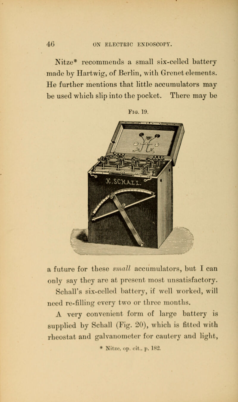 Nitze* reconmieDds a small six-celled battery made by Hartwig, of Berlin, with Grenet elements. He further mentions that little accumulators may be used which slip into the pocket. There may be Fig. 19. a future for these small accumulators, but I can only Bay they are al present most unsatisfactory. SchalTs six-celled battery, if well worked, will need re-filling every two or three months. A very oonvenienl form of large battery is Bupplied by Schall (Fig. 20), which is fitted with rheostat and galvanometer for cautery and light, * Nitze, op. < it . p. 182.